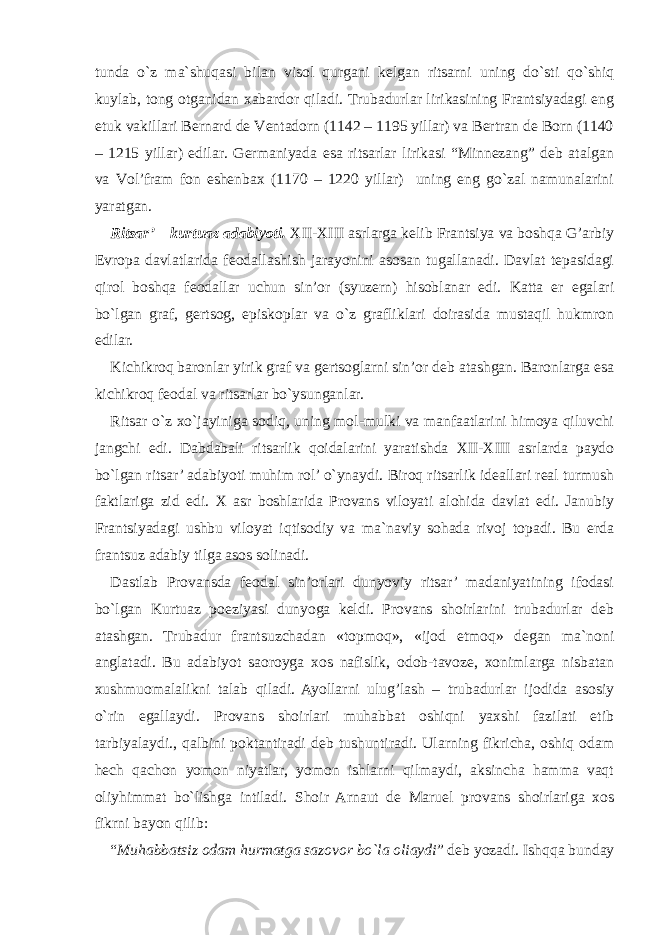 tunda o`z ma`shuqasi bilan visol qurgani kelgan ritsarni uning do`sti qo`shiq kuylab, tong otganidan xabardor qiladi. Trubadurlar lirikasining Frantsiyadagi eng etuk vakillari Bernard de Ventadorn (1142 – 1195 yillar) va Bertran de Born (1140 – 1215 yillar) edilar. Germaniyada esa ritsarlar lirikasi “Minnezang” deb atalgan va Vol’fram fon eshenbax (1170 – 1220 yillar) uning eng go`zal namunalarini yaratgan. Ritsar’ – kurtuaz adabiyoti. XII-XIII asrlarga kelib Frantsiya va boshqa G’arbiy Evropa davlatlarida feodallashish jarayonini asosan tugallanadi. Davlat tepasidagi qirol boshqa feodallar uchun sin’or (syuzern) hisoblanar edi. Katta er egalari bo`lgan graf, gertsog, episkoplar va o`z grafliklari doirasida mustaqil hukmron edilar. Kichikroq baronlar yirik graf va gertsoglarni sin’or deb atashgan. Baronlarga esa kichikroq feodal va ritsarlar bo`ysunganlar. Ritsar o`z xo`jayiniga sodiq, uning mol-mulki va manfaatlarini himoya qiluvchi jangchi edi. Dabdabali ritsarlik qoidalarini yaratishda XII-XIII asrlarda paydo bo`lgan ritsar’ adabiyoti muhim rol’ o`ynaydi. Biroq ritsarlik ideallari real turmush faktlariga zid edi. X asr boshlarida Provans viloyati alohida davlat edi. Janubiy Frantsiyadagi ushbu viloyat iqtisodiy va ma`naviy sohada rivoj topadi. Bu erda frantsuz adabiy tilga asos solinadi. Dastlab Provansda feodal sin’orlari dunyoviy ritsar’ madaniyatining ifodasi bo`lgan Kurtuaz poeziyasi dunyoga keldi. Provans shoirlarini trubadurlar deb atashgan. Trubadur frantsuzchadan «topmoq», «ijod etmoq» degan ma`noni anglatadi. Bu adabiyot saoroyga xos nafislik, odob-tavoze, xonimlarga nisbatan xushmuomalalikni talab qiladi. Ayollarni ulug’lash – trubadurlar ijodida asosiy o`rin egallaydi. Provans shoirlari muhabbat oshiqni yaxshi fazilati etib tarbiyalaydi., qalbini poktantiradi deb tushuntiradi. Ularning fikricha, oshiq odam hech qachon yomon niyatlar, yomon ishlarni qilmaydi, aksincha hamma vaqt oliyhimmat bo`lishga intiladi. Shoir Arnaut de Maruel provans shoirlariga xos fikrni bayon qilib: “ Muhabbatsiz odam hurmatga sazovor bo`la oliaydi ” deb yozadi. Ishqqa bunday 