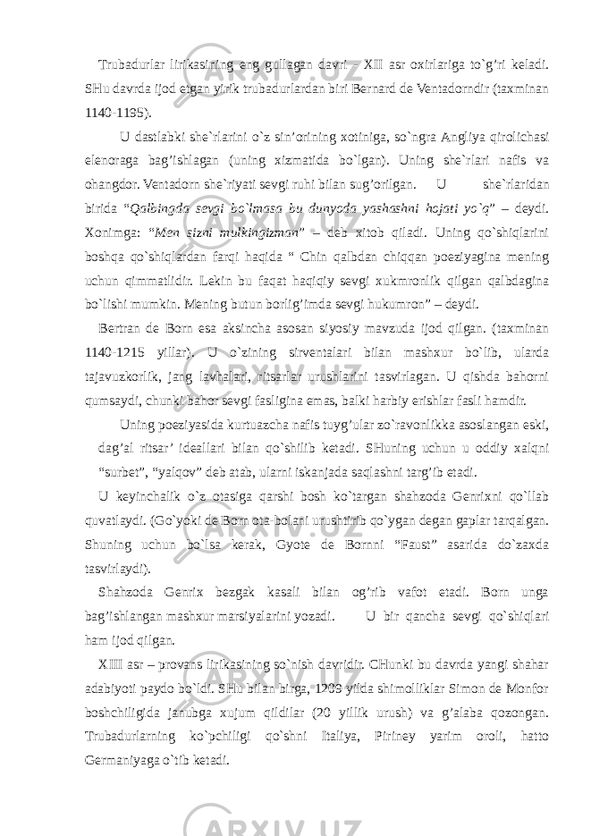 Trubadurlar lirikasining eng gullagan davri - XII asr oxirlariga to`g’ri keladi. SHu davrda ijod etgan yirik trubadurlardan biri Bernard de Ventadorndir (taxminan 1140-1195). U dastlabki she`rlarini o`z sin’orining xotiniga, so`ngra Angliya qirolichasi elenoraga bag’ishlagan (uning xizmatida bo`lgan). Uning she`rlari nafis va ohangdor. Ventadorn she`riyati sevgi ruhi bilan sug’orilgan. U she`rlaridan birida “ Qalbingda sevgi bo`lmasa bu dunyoda yashashni hojati yo`q ” – deydi. Xonimga: “ Men sizni mulkingizman ” – deb xitob qiladi. Uning qo`shiqlarini boshqa qo`shiqlardan farqi haqida “ Chin qalbdan chiqqan poeziyagina mening uchun qimmatlidir. Lekin bu faqat haqiqiy sevgi xukmronlik qilgan qalbdagina bo`lishi mumkin. Mening butun borlig’imda sevgi hukumron” – deydi. Bertran de Born esa aksincha asosan siyosiy mavzuda ijod qilgan. (taxminan 1140-1215 yillar). U o`zining sirventalari bilan mashxur bo`lib, ularda tajavuzkorlik, jang lavhalari, ritsarlar urushlarini tasvirlagan. U qishda bahorni qumsaydi, chunki bahor sevgi fasligina emas, balki harbiy erishlar fasli hamdir. Uning poeziyasida kurtuazcha nafis tuyg’ular zo`ravonlikka asoslangan eski, dag’al ritsar’ ideallari bilan qo`shilib ketadi. SHuning uchun u oddiy xalqni “surbet”, “yalqov” deb atab, ularni iskanjada saqlashni targ’ib etadi. U keyinchalik o`z otasiga qarshi bosh ko`targan shahzoda Genrixni qo`llab quvatlaydi. (Go`yoki de Born ota-bolani urushtirib qo`ygan degan gaplar tarqalgan. Shuning uchun bo`lsa kerak, Gyote de Bornni “Faust” asarida do`zaxda tasvirlaydi). Shahzoda Genrix bezgak kasali bilan og’rib vafot etadi. Born unga bag’ishlangan mashxur marsiyalarini yozadi. U bir qancha sevgi qo`shiqlari ham ijod qilgan. XIII asr – provans lirikasining so`nish davridir. CHunki bu davrda yangi shahar adabiyoti paydo bo`ldi. SHu bilan birga, 1209 yilda shimolliklar Simon de Monfor boshchiligida janubga xujum qildilar (20 yillik urush) va g’alaba qozongan. Trubadurlarning ko`pchiligi qo`shni Italiya, Piriney yarim oroli, hatto Germaniyaga o`tib ketadi. 