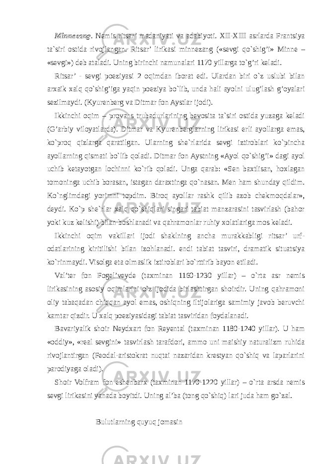 Minnezang . Nemis ritsar’ madaniyati va adabiyoti. XII - XIII asrlarda Frantsiya ta`siri ostida rivojlangan. Ritsar’ lirikasi minnezang («sevgi qo`shig’i» Minne – «sevgi») deb ataladi. Uning birinchi namunalari 1170 yillarga to`g’ri keladi. Ritsar’ - sevgi poeziyasi 2 oqimdan iborat edi. Ulardan biri o`z uslubi bilan arxaik xalq qo`shig’iga yaqin poeziya bo`lib, unda hali ayolni ulug’lash g’oyalari sezilmaydi. (Kyurenberg va Ditmar fon Aystlar ijodi). Ikkinchi oqim – provans trubadurlarining bevosita ta`siri ostida yuzaga keladi (G’arbiy viloyatlarda). Ditmar va Kyurenberglarning lirikasi erli ayollarga emas, ko`proq qizlarga qaratilgan. Ularning she`rlarida sevgi iztiroblari ko`pincha ayollarning qismati bo`lib qoladi. Ditmar fon Aystning «Ayol qo`shig’i» dagi ayol uchib ketayotgan lochinni ko`rib qoladi. Unga qarab: «Sen baxtlisan, hoxlagan tomoninga uchib borasan, istagan daraxtinga qo`nasan. Men ham shunday qildim. Ko`nglimdagi yorimni topdim. Biroq ayollar rashk qilib azob chekmoqdalar», deydi. Ko`p she`rlar xalq qo`shiqlari singari tabiat manzarasini tasvirlash (bahor yoki kuz kelishi) bilan boshlanadi va qahramonlar ruhiy xolatlariga mos keladi. Ikkinchi oqim vakillari ijodi shaklning ancha murakkabligi ritsar’ urf- odatlarining kiritilishi bilan izohlanadi. endi tabiat tasviri, dramatik situatsiya ko`rinmaydi. Visolga eta olmaslik iztiroblari bo`rttirib bayon etiladi. Val’ter fon Fogel’veyde (taxminan 1160-1230 yillar) – o`rta asr nemis lirikasining asosiy oqimlarini o`z ijodida birlashtirgan shoirdir. Uning qahramoni oliy tabaqadan chiqqan ayol emas, oshiqning iltijolariga samimiy javob beruvchi kamtar qizdir. U xalq poeziyasidagi tabiat tasviridan foydalanadi. Bavariyalik shoir Neydxart fon Reyental (taxminan 1180-1240 yillar). U ham «oddiy», «real sevgini» tasvirlash tarafdori, ammo uni maishiy naturalizm ruhida rivojlantirgan (Feodal-aristokrat nuqtai nazaridan krestyan qo`shiq va laparlarini parodiyaga oladi). Shoir Volfram fon eshenbarx (taxminan 1170-1220 yillar) – o`rta arsda nemis sevgi lirikasini yanada boyitdi. Uning al’ba (tong qo`shiq) lari juda ham go`zal. Bulutlarning quyuq jomasin 