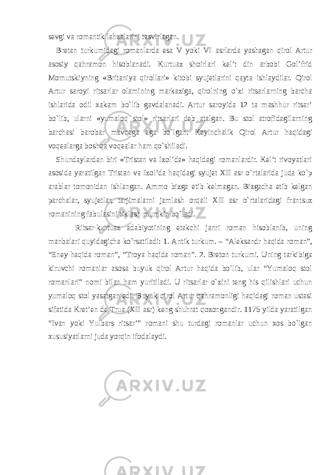 sevgi va romantik lahzalarini tasvirlagan. Bretan turkumidagi romanlarda esa V yoki VI asrlarda yashagan qirol Artur asosiy qahramon hisoblanadi. Kurtuaz shoirlari kel’t din arbobi Gol’frid Momutskiyning «Britaniya qirollari» kitobi syujetlarini qayta ishlaydilar. Qirol Artur saroyi ritsarlar olamining markaziga, qirolning o`zi ritsarlarning barcha ishlarida odil xakam bo`lib gavdalanadi. Artur saroyida 12 ta mashhur ritsar’ bo`lib, ularni «yumaloq stol» ritsarlari deb atalgan. Bu stol atrofidagilarning barchasi barobar mavqega ega bo`lgan. Keyinchalik Qirol Artur haqidagi voqealarga boshqa voqealar ham qo`shiladi. Shundaylardan biri «Tristan va Izol’da» haqidagi romanlardir. Kel’t rivoyatlari asosida yaratilgan Tristan va Izol’da haqidagi syujet XII asr o`rtalarida juda ko`p arablar tomonidan ishlangan. Ammo bizga etib kelmagan. Bizgacha etib kelgan parchalar, syujetlar, tarjimalarni jamlash orqali XII asr o`rtalaridagi frantsuz romanining fabulasini tiklash mumkin bo`ladi. Ritsar-kurtuaz adabiyotining etakchi janri roman hisoblanib, uning manbalari quyidagicha ko`rsatiladi: 1. Antik turkum. – “Aleksandr haqida roman”, “Eney haqida roman”, “Troya haqida roman”. 2. Breton turkumi. Uning tarkibiga kiruvchi romanlar asosa buyuk qirol Artur haqida bo`lib, ular “Yumaloq stol romanlari” nomi bilan ham yuritiladi. U ritsarlar o`zini teng his qilishlari uchun yumaloq stol yasatgan edi. Buyuk qirol Artur qahramonligi haqidagi roman ustasi sifatida Kret’en de Trua (XII asr) keng shuhrat qozongandir. 1175 yilda yaratilgan “Ivan yoki Yulbars ritsar’” romani shu turdagi romanlar uchun xos bo`lgan xususiyatlarni juda yorqin ifodalaydi. 