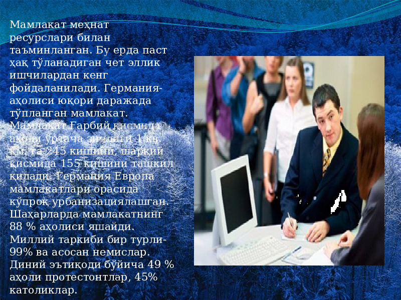 Мамлакат меҳнат ресурслари билан таъминланган. Бу ерда паст ҳақ тўланадиган чет эллик ишчилардан кенг фойдаланилади. Германия- аҳолиси юқори даражада тўпланган мамлакат. Мамлакат Ғарбий қисмида аҳоли ўртача зичлиги 1 кв. км. га 245 кишини, шарқий қисмида 155 кишини ташкил қилади. Германия Европа мамлакатлари орасида кўпроқ урбанизациялашган. Шаҳарларда мамлакатнинг 88 % аҳолиси яшайди. Миллий таркиби бир турли- 99% ва асосан немислар. Диний эътиқоди бўйича 49 % аҳоли протестонтлар, 45% католиклар. 