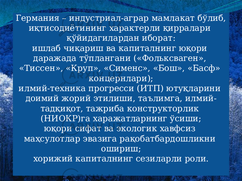 Германия – индустриал-аграр мамлакат бўлиб, иқтисодиётининг характерли қирралари қўйидагилардан иборат: ишлаб чиқариш ва капиталнинг юқори даражада тўплангани («Фольксваген», «Тиссен», «Круп», «Сименс», «Бош», «Басф» концернлари); илмий-техника прогресси (ИТП) ютуқларини доимий жорий этилиши, таълимга, илмий- тадқиқот, тажриба конструкторлик (НИОКР)га харажатларнинг ўсиши; юқори сифат ва экологик хавфсиз маҳсулотлар эвазига рақобатбардошликни ошириш; хорижий капиталнинг сезиларли роли. 