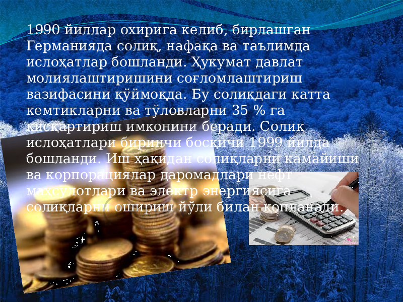 1990 йиллар охирига келиб, бирлашган Германияда солиқ, нафақа ва таълимда ислоҳатлар бошланди. Ҳукумат давлат молиялаштиришини соғломлаштириш вазифасини қўймоқда. Бу солиқдаги катта кемтикларни ва тўловларни 35 % га қисқартириш имконини беради. Солиқ ислоҳатлари биринчи босқичи 1999 йилда бошланди. Иш ҳақидан солиқларни камайиши ва корпорациялар даромадлари нефт маҳсулотлари ва электр энергиясига солиқларни ошириш йўли билан қопланади. 