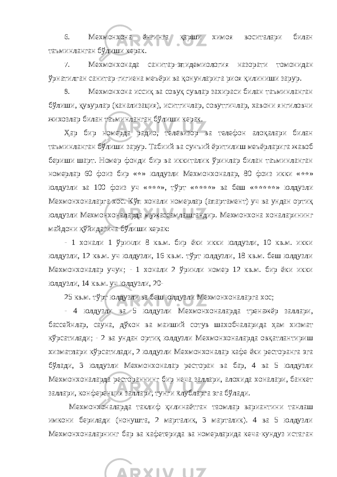 6. Мехмонхона ёнғинга қарши химоя воситалари билан таъминланган бўлиши керак. 7. Мехмонхонада санитар-эпидемиология назорати томонидан ўрнатилган санитар-гигиена меъёри ва қонунларига риоя қилиниши зарур. 8. Мехмонхона иссиқ ва совуқ сувлар захираси билан таъминланган бўлиши, қувурлар (канализация), иситгичлар, совутгичлар, хавони янгиловчи жихозлар билан таъминланган бўлиши керак. Ҳар бир номерда радио, телевизор ва телефон алоқалари билан таъминланган бўлиши зарур. Табиий ва сунъий ёритилиш меъёрларига жавоб бериши шарт. Номер фонди бир ва иккиталик ўринлар билан таъминланган номерлар 60 фоиз бир « ٭ » юлдузли Мехмонхоналар, 80 фоиз икки « ٭٭ » юлдузли ва 100 фоиз уч « ٭٭٭ », тўрт « ٭٭٭٭ » ва беш « ٭٭٭٭٭ » юлдузли Мехмонхоналарга хос. Кўп хонали номерлар (апартамент) уч ва ундан ортиқ юлдузли Мехмонхоналарда мужассамлашгандир. Мехмонхона хоналарининг майдони қўйидагича бўлиши керак: - 1 хонали 1 ўринли 8 кв.м. бир ёки икки юлдузли, 10 кв.м. икки юлдузли, 12 кв.м. уч юлдузли, 16 кв.м. тўрт юлдузли, 18 кв.м. беш юлдузли Мехмонхоналар учун; - 1 хонали 2 ўринли номер 12 кв.м. бир ёки икки юлдузли, 14 кв.м. уч юлдузли, 20- 25 кв.м. тўрт юлдузли ва беш юлдузли Мехмонхоналарга хос; - 4 юлдузли ва 5 юлдузли Мехмонхоналарда тренажёр заллари, бассейнлар, сауна, дўкон ва маиший сотув шахобчаларида ҳам хизмат кўрсатилади; - 2 ва ундан ортиқ юлдузли Мехмонхоналарда овқатлантириш хизматлари кўрсатилади, 2 юлдузли Мехмонхоналар кафе ёки ресторанга эга бўлади, 3 юлдузли Мехмонхоналар ресторан ва бар, 4 ва 5 юлдузли Мехмонхоналарда рестораннинг бир неча заллари, алохида хоналари, банкет заллари, конференция заллари, тунги клубларга эга бўлади. Мехмонхоналарда таклиф қилинаётган таомлар вариантини танлаш имкони берилади (нонушта, 2 марталик, 3 марталик). 4 ва 5 юлдузли Мехмонхоналарнинг бар ва кафетерида ва номерларида кеча-кундуз истаган 