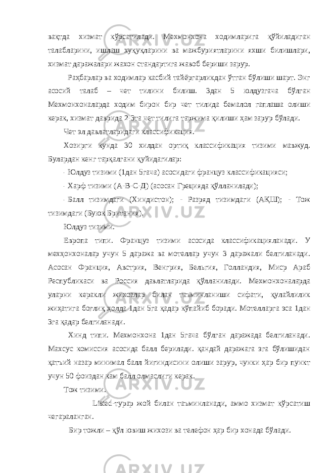 вақтда хизмат кўрсатилади. Мехмонхона ходимларига қўйиладиган талабларини, ишлаш хуқуқларини ва мажбуриятларини яхши билишлари, хизмат даражалари жахон стандартига жавоб бериши зарур. Раҳбарлар ва ходимлар касбий тайёргарликдан ўтган бўлиши шарт. Энг асосий талаб – чет тилини билиш. 3дан 5 юлдузгача бўлган Мехмонхоналарда ходим бирон бир чет тилида бемалол гаплаша олиши керак, хизмат даврида 2-3та чет тилига таржима қилиши ҳам зарур бўлади. Чет эл давлатларидаги классификация. Хозирги кунда 30 хилдан ортиқ классификация тизими мавжуд. Булардан кенг тарқалгани қуйидагилар: - Юлдуз тизими (1дан 5гача) асосидаги француз классификацияси; - Харф тизими (А-В-С-Д) (асосан Грецияда қўлланилади); - Балл тизимдаги (Хиндистон); - Разряд тизимдаги (АҚШ); - Тож тизимдаги (Буюк Британия). Юлдуз тизими. Европа типи. Француз тизими асосида классификацияланади. У мехҳонхоналар учун 5 даража ва мотеллар учун 3 даражали белгиланади. Асосан Франция, Австрия, Венгрия, Бельгия, Голландия, Миср Араб Республикаси ва Россия давлатларида қўлланилади. Мехмонхоналарда уларни керакли жихозлар билан таъминланиши сифати, қулайлилик жиҳатига боғлиқ ҳолда 1дан 5га қадар кўпайиб боради. Мотелларга эса 1дан 3га қадар белгиланади. Хинд типи. Мехмонхона 1дан 5гача бўлган даражада белгиланади. Махсус комиссия асосида балл берилади. қандай даражага эга бўлишидан қатъий назар минимал балл йиғиндисини олиши зарур, чунки ҳар бир пункт учун 50 фоиздан кам балл олмаслиги керак. Тож тизими. Listed-турар жой билан таъминланади, аммо хизмат кўрсатиш чегараланган. Бир тожли – қўл ювиш жихози ва телефон ҳар бир хонада бўлади. 