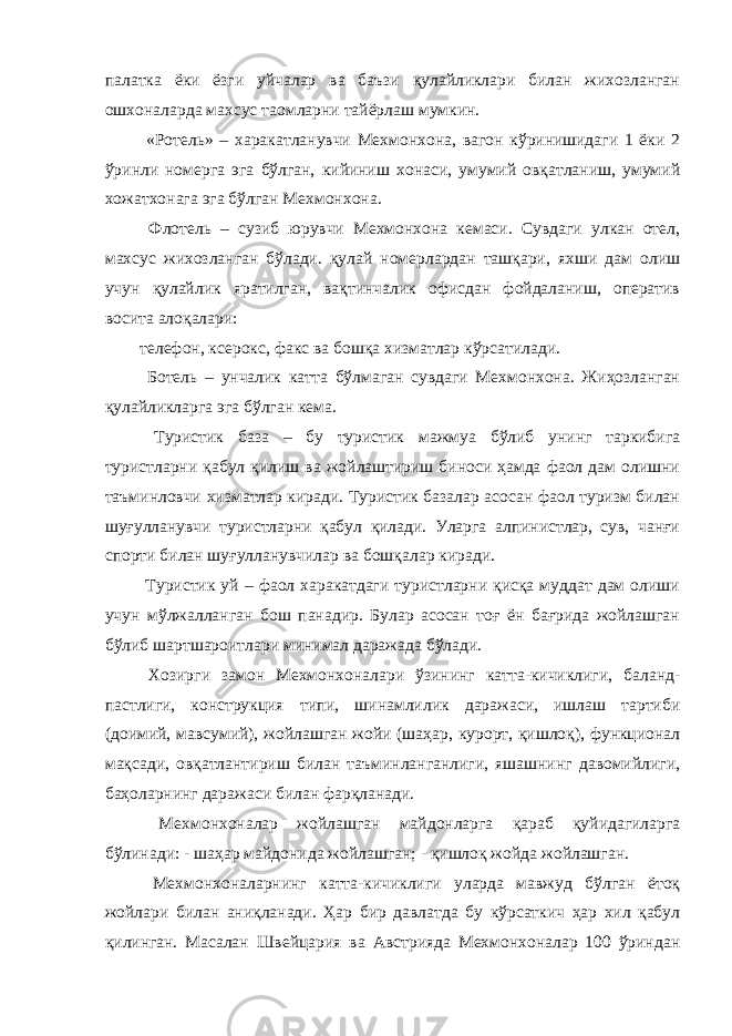 палатка ёки ёзги уйчалар ва баъзи қулайликлари билан жихозланган ошхоналарда махсус таомларни тайёрлаш мумкин. «Ротель» – харакатланувчи Мехмонхона, вагон кўринишидаги 1 ёки 2 ўринли номерга эга бўлган, кийиниш хонаси, умумий овқатланиш, умумий хожатхонага эга бўлган Мехмонхона. Флотель – сузиб юрувчи Мехмонхона кемаси. Сувдаги улкан отел, махсус жихозланган бўлади. қулай номерлардан ташқари, яхши дам олиш учун қулайлик яратилган, вақтинчалик офисдан фойдаланиш, оператив восита алоқалари: телефон, ксерокс, факс ва бошқа хизматлар кўрсатилади. Ботель – унчалик катта бўлмаган сувдаги Мехмонхона. Жиҳозланган қулайликларга эга бўлган кема. Туристик база – бу туристик мажмуа бўлиб унинг таркибига туристларни қабул қилиш ва жойлаштириш биноси ҳамда фаол дам олишни таъминловчи хизматлар киради. Туристик базалар асосан фаол туризм билан шуғулланувчи туристларни қабул қилади. Уларга алпинистлар, сув, чанғи спорти билан шуғулланувчилар ва бошқалар киради. Туристик уй – фаол харакатдаги туристларни қисқа муддат дам олиши учун мўлжалланган бош панадир. Булар асосан тоғ ён бағрида жойлашган бўлиб шартшароитлари минимал даражада бўлади. Хозирги замон Мехмонхоналари ўзининг катта-кичиклиги, баланд- пастлиги, конструкция типи, шинамлилик даражаси, ишлаш тартиби (доимий, мавсумий), жойлашган жойи (шаҳар, курорт, қишлоқ), функционал мақсади, овқатлантириш билан таъминланганлиги, яшашнинг давомийлиги, баҳоларнинг даражаси билан фарқланади. Мехмонхоналар жойлашган майдонларга қараб қуйидагиларга бўлинади: - шаҳар майдонида жойлашган; - қишлоқ жойда жойлашган. Мехмонхоналарнинг катта-кичиклиги уларда мавжуд бўлган ётоқ жойлари билан аниқланади. Ҳар бир давлатда бу кўрсаткич ҳар хил қабул қилинган. Масалан Швейцария ва Австрияда Мехмонхоналар 100 ўриндан 