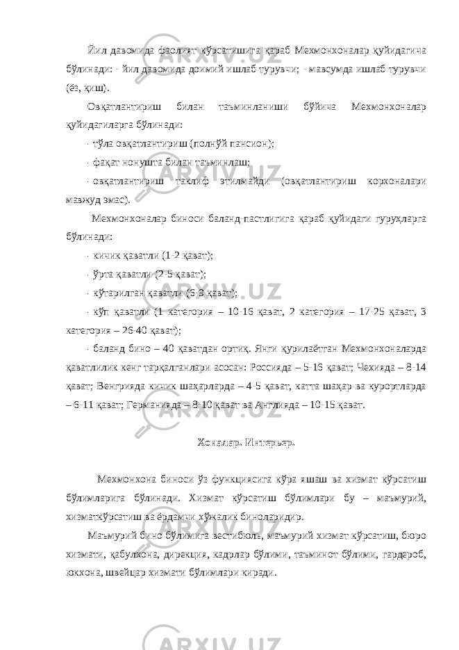 Йил давомида фаолият кўрсатишига қараб Мехмонхоналар қуйидагича бўлинади: - йил давомида доимий ишлаб турувчи; - мавсумда ишлаб турувчи (ёз, қиш). Овқатлантириш билан таъминланиши бўйича Мехмонхоналар қуйидагиларга бўлинади: - тўла овқатлантириш (полнўй пансион); - фақат нонушта билан таъминлаш; - овқатлантириш таклиф этилмайди (овқатлантириш корхоналари мавжуд эмас). Мехмонхоналар биноси баланд-пастлигига қараб қуйидаги гуруҳларга бўлинади: - кичик қаватли (1-2 қават); - ўрта қаватли (2-5 қават); - кўтарилган қаватли (6-9 қават); - кўп қаватли (1 категория – 10-16 қават, 2 категория – 17-25 қават, 3 категория – 26-40 қават); - баланд бино – 40 қаватдан ортиқ. Янги қурилаётган Мехмонхоналарда қаватлилик кенг тарқалганлари асосан: Россияда – 5-16 қават; Чехияда – 8-14 қават; Венгрияда кичик шаҳарларда – 4-5 қават, катта шаҳар ва курортларда – 6-11 қават; Германияда – 8-10 қават ва Англияда – 10-15 қават. Хоналар. Интерьер. Мехмонхона биноси ўз функциясига кўра яшаш ва хизмат кўрсатиш бўлимларига бўлинади. Хизмат кўрсатиш бўлимлари бу – маъмурий, хизматкўрсатиш ва ёрдамчи хўжалик биноларидир. Маъмурий бино бўлимига вестибюль, маъмурий хизмат кўрсатиш, бюро хизмати, қабулхона, дирекция, кадрлар бўлими, таъминот бўлими, гардероб, юкхона, швейцар хизмати бўлимлари киради. 