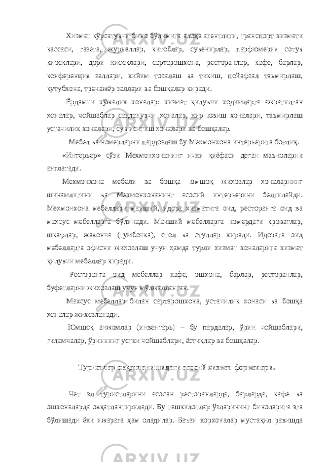  Хизмат кўрсатувчи бино бўлимига алоқа агентлиги, транспорт хизмати кассаси, газета, журналлар, китоблар, сувенирлар, парфюмерия сотув киосклари, дори киосклари, сартарошхона, ресторанлар, кафе, барлар, конференция заллари, кийим тозалаш ва тикиш, пойафзал таъмирлаш, кутубхона, тренажёр заллари ва бошқалар киради. Ёрдамчи хўжалик хоналар: хизмат қилувчи ходимларга ажратилган хоналар, чойшаблар сақланувчи хоналар, кир ювиш хоналари, таъмирлаш устачилик хоналари, сув иситиш хоналари ва бошқалар. Мебел ва номерларни пардозлаш бу Мехмонхона интерьерига боғлиқ. «Интерьер» сўзи Мехмонхонанинг ички қиёфаси деган маъноларни англатади. Мехмонхона мебели ва бошқа юмшоқ жихозлар хоналарнинг шинамлигини ва Мехмонхонанинг асосий интерьерини белгилайди. Мехмонхона мебеллари маиший, идора хизматига оид, ресторанга оид ва махсус мебелларга бўлинади. Маиший мебелларга номердаги кроватлар, шкафлар, жавонча (тумбочка), стол ва стуллар киради. Идорага оид мебелларга офисни жихозлаш учун ҳамда турли хизмат хоналарига хизмат қилувчи мебеллар киради. Ресторанга оид мебеллар кафе, ошхона, барлар, ресторанлар, буфетларни жихозлаш учун мўлжалланган. Махсус мебеллар билан сартарошхона, устачилик хонаси ва бошқа хоналар жихозланади. Юмшоқ анжомлар (инвентарь) – бу пардалар, ўрин чойшаблари, гиламчалар, ўриннинг устки чойшаблари, ёстиқлар ва бошқалар. Туристлар овқатланишидаги асосий хизмат формалари. Чет эл туристларини асосан ресторанларда, барларда, кафе ва ошхоналарда овқатлантирилади. Бу ташкилотлар ўзларининг биноларига эга бўлишади ёки ижарага ҳам оладилар. Баъзи корхоналар мустақил равишда 