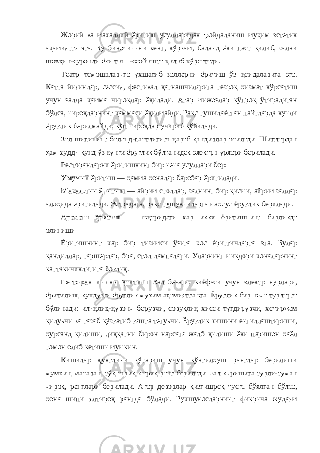 Жорий ва махаллий ёритиш усулларидан фойдаланиш муҳим эстетик аҳамиятга эга. Бу бино ичини кенг, кўркам, баланд ёки паст қилиб, зални шовқин-суронли ёки тинч-осойишта қилиб кўрсатади. Театр томошаларига ухшатиб залларни ёритиш ўз қоидаларига эга. Катта йиғинлар, сессия, фестивал қатнашчиларига тезроқ хизмат кўрсатиш учун залда ҳамма чироқлар ёқилади. Агар мижозлар кўпроқ ўтирадиган бўлса, чироқларнинг ҳаммаси ёқилмайди. Рақс тушилаётган пайтларда кучли ёруғлик берилмайди, кўп чироқлар учириб қўйилади. Зал шипининг баланд-пастлигига қараб қандиллар осилади. Шиплардан ҳам худди қунд ўз кунги ёруғлик бўлганидек электр нурлари берилади. Ресторанларни ёритишнинг бир неча усуллари бор: Умумий ёритиш — ҳамма хоналар баробар ёритилади. Махаллий ёритиш — айрим столлар, залнинг бир қисми, айрим заллар алоҳида ёритилади. Эстрадага, рақс тушувчиларга махсус ёруғлик берилади. Аралаш ёритиш — юқоридаги хар икки ёритишнинг бирлиқда олиниши. Ёритишнинг хар бир тизимси ўзига хос ёритгичларга эга. Булар қандиллар, таршерлар, бра, стол лампалари. Уларнинг миқдори хоналарнинг каттакичиклигига боғлиқ. Ресторан ичини ёритиш. Зал безаги, қиёфаси учун электр нурлари, ёритилиш, кундузги ёруғлик муҳим аҳамиятга эга. Ёруғлик бир неча турларга бўлинади: илиқлиқ-қувонч берувчи, совуқлиқ хисси туғдирувчи, хотиржам қилувчи ва газаб қўзғатиб ғашга тегувчи. Ёруғлик кишини енгиллаштириши, хурсанд қилиши, диққатни бирон нарсага жалб қилиши ёки паришон хаёл томон олиб кетиши мумкин. Кишилар қунглини кўтариш учун кўнгилхуш ранглар берилиши мумкин, масалан, тўқ сариқ, сариқ ранг берилади. Зал киришига турли-туман чироқ, ранглари берилади. Агар деворлар қизғишроқ тусга бўялган бўлса, хона шипи ялтироқ рангда бўлади. Рухшуносларнинг фикрича жудаям 