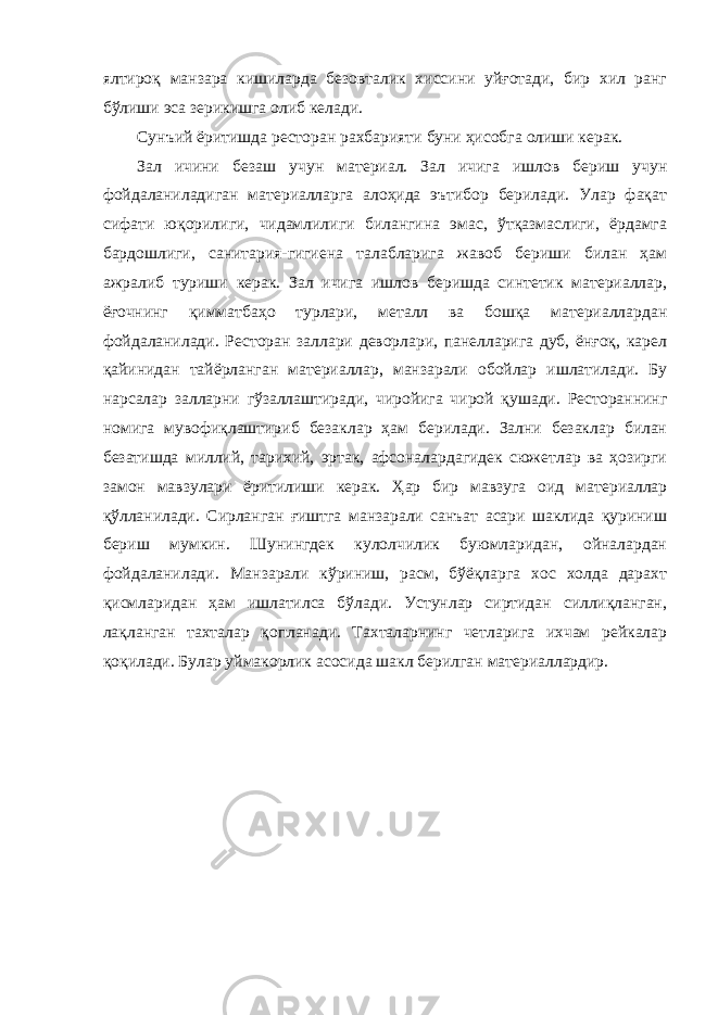 ялтироқ манзара кишиларда безовталик хиссини уйғотади, бир хил ранг бўлиши эса зерикишга олиб келади. Сунъий ёритишда ресторан рахбарияти буни ҳисобга олиши керак. Зал ичини безаш учун материал. Зал ичига ишлов бериш учун фойдаланиладиган материалларга алоҳида эътибор берилади. Улар фақат сифати юқорилиги, чидамлилиги билангина эмас, ўтқазмаслиги, ёрдамга бардошлиги, санитария-гигиена талабларига жавоб бериши билан ҳам ажралиб туриши керак. Зал ичига ишлов беришда синтетик материаллар, ёғочнинг қимматбаҳо турлари, металл ва бошқа материаллардан фойдаланилади. Ресторан заллари деворлари, панелларига дуб, ёнғоқ, карел қайинидан тайёрланган материаллар, манзарали обойлар ишлатилади. Бу нарсалар залларни гўзаллаштиради, чиройига чирой қушади. Рестораннинг номига мувофиқлаштириб безаклар ҳам берилади. Зални безаклар билан безатишда миллий, тарихий, эртак, афсоналардагидек сюжетлар ва ҳозирги замон мавзулари ёритилиши керак. Ҳар бир мавзуга оид материаллар қўлланилади. Сирланган ғиштга манзарали санъат асари шаклида қуриниш бериш мумкин. Шунингдек кулолчилик буюмларидан, ойналардан фойдаланилади. Манзарали кўриниш, расм, бўёқларга хос холда дарахт қисмларидан ҳам ишлатилса бўлади. Устунлар сиртидан силлиқланган, лақланган тахталар қопланади. Тахталарнинг четларига ихчам рейкалар қоқилади. Булар уймакорлик асосида шакл берилган материаллардир. 
