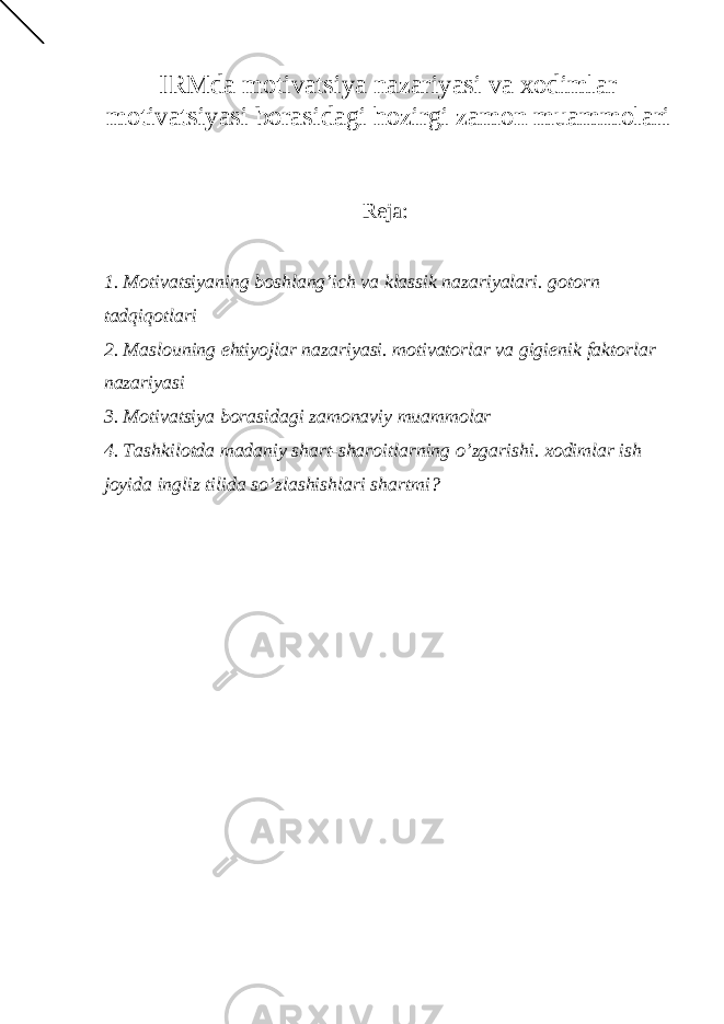 IRMda motivatsiya nazariyasi va xodimlar motivatsiyasi borasidagi hozirgi zamon muammolari Reja: 1. Motivatsiyaning boshlang’ich va klassik nazariyalari. gotorn tadqiqotlari 2. Maslouning ehtiy о jlar nazariy а si. motivatorlar va gigi е nik faktorlar nazariy а si 3. Motivatsiya borasidagi zamonaviy muammolar 4. Tashkilotda madaniy shart-sharoitlarning o’zgarishi. xodimlar ish joyida ingliz tilida so’zlashishlari shartmi? 