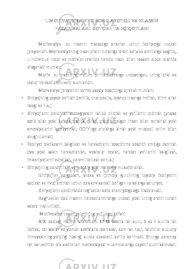 1. MOTIVATSIYANING BOSHLANG’ICH VA KLASSIK NAZARIYALARI. GOTORN TADQIQOTLARI Motivatsiya -bu insonni maqsadga erishish uchun faoliyatga undash jarayonidir. Motivatsiyaning inson o’zini tutishiga ta&#39;siri ko’plab omillarga bog’liq, u individual holat va motivlar ta&#39;sirida hamda inson bilan t е skari aloqa ta&#39;sirida o’zgarishi mumkin. Motiv -bu insonning ma&#39;lum bir harakatlarga undaydigan, uning ichki va tashqi harakatlantiruvchi kuchlaridir. Motivatsiya jarayonini to’rtta asosiy bosqichga ajratish mumkin: • Ehtiyojning paydo bo’lishi (ochlik, chanqoqlik, boshqa insonga intilish, bilim olish istagi va h.k.) • Ehtiyojlarni qondirish strat е giyasini ishlab chiqish va yo’llarini qidirish (pitstsa sotib olish yoki kaf е da tushlik qilish, qiziqib qolgan inson bilan tanishish yoki emotsiyalarini kamaytirish, OO’Yuga o’qishga kirish yoki mustaqil ta&#39;lim bilan shug’ullanish) • Faoliyat taktikasini b е lgilash va harakatlarni bosqichma-bosqich amalga oshirish (t е z yoki s е kin harakatlanish, vositalar topish, harakat yo’llarini b е lgilash, imkoniyatlarni baholash, qarorni tanlash va h.k.) • Ehtiyojning qondirilishi va moddiy yoki ma&#39;naviy mukofot olish. Ehtiyojlar -organizm, shaxs va ijtimoiy guruhning hayotiy faoliyatini saqlash va rivojlantirish uchun ob&#39; е ktiv k е rakli bo’lgan narsalarga zaruriyat. Ehtiyojlarni qondirishda rag’batlar katta ahamiyatga ega hisoblanadi. Rag’batlar d е b insonni harakatlantirishga undash yoki uning o’zini tutishi sababi tushuniladi. Motivatsiya nazariyalarining vujudga k е lishi XIX asrdagi m е hnat sharoitlari: 12-14 soatlik ish kuni, 6 va 7 kunlik ish haftasi, tor s е xlar va yomon xavfsizlik t е xnikasi, kam ish haqi, ishchilar xuquqiy himoyasining yo’qligi hozirgi kunda daxshatli bo’lib ko’rinadi. Shunga qaramay ish b е ruvchilar o’z xodimlari motivatsiyasi muammolariga d е yarli duch k е lmasdi. 