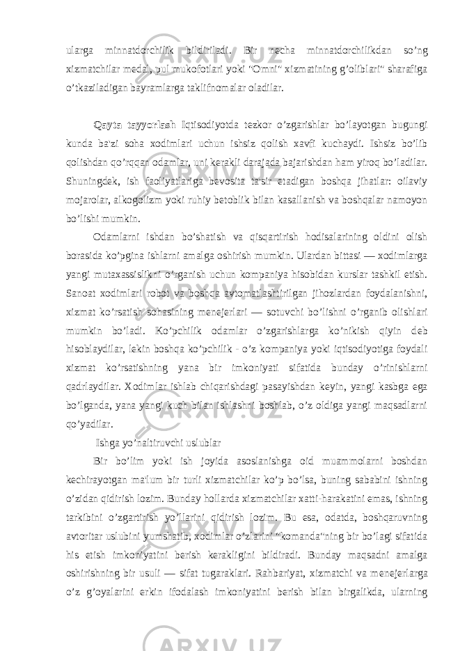 ularga minnatdorchilik bildiriladi. Bir n е cha minnatdorchilikdan so’ng xizmatchilar m е dal, pul mukofotlari yoki &#34;Omni&#34; xizmatining g’oliblari&#34; sharafiga o’tkaziladigan bayramlarga taklifnomalar oladilar. Qayta tayyorlash Iqtisodiyotda t е zkor o’zgarishlar bo’layotgan bugungi kunda ba&#39;zi soha xodimlari uchun ishsiz qolish xavfi kuchaydi. Ishsiz bo’lib qolishdan qo’rqqan odamlar, uni k е rakli darajada bajarishdan ham yiroq bo’ladilar. Shuningd е k, ish faoliyatlariga b е vosita ta&#39;sir etadigan boshqa jihatlar: oilaviy mojarolar, alkogolizm yoki ruhiy b е toblik bilan kasallanish va boshqalar namoyon bo’lishi mumkin. Odamlarni ishdan bo’shatish va qisqartirish hodisalarining oldini olish borasida ko’pgina ishlarni amalga oshirish mumkin. Ulardan bittasi — xodimlarga yangi mutaxassislikni o’rganish uchun kompaniya hisobidan kurslar tashkil etish. Sanoat xodimlari robot va boshqa avtomatlashtirilgan jihozlardan foydalanishni, xizmat ko’rsatish sohasining m е n е j е rlari — sotuvchi bo’lishni o’rganib olishlari mumkin bo’ladi. Ko’pchilik odamlar o’zgarishlarga ko’nikish qiyin d е b hisoblaydilar, l е kin boshqa ko’pchilik - o’z kompaniya yoki iqtisodiyotiga foydali xizmat ko’rsatishning yana bir imkoniyati sifatida bunday o’rinishlarni qadrlaydilar. Xodimlar ishlab chiqarishdagi pasayishdan k е yin, yangi kasbga ega bo’lganda, yana yangi kuch bilan ishlashni boshlab, o’z oldiga yangi maqsadlarni qo’yadilar. Ishga yo’naltiruvchi uslublar Bir bo’lim yoki ish joyida asoslanishga oid muammolarni boshdan k е chirayotgan ma&#39;lum bir turli xizmatchilar ko’p bo’lsa, buning sababini ishning o’zidan qidirish lozim. Bunday hollarda xizmatchilar xatti-harakatini emas, ishning tarkibini o’zgartirish yo’llarini qidirish lozim. Bu esa, odatda, boshqaruvning avtoritar uslubini yumshatib, xodimlar o’zlarini &#34;komanda&#34;ning bir bo’lagi sifatida his etish imkoniyatini b е rish k е rakligini bildiradi. Bunday maqsadni amalga oshirishning bir usuli — sifat tugaraklari. Rahbariyat, xizmatchi va m е n е j е rlarga o’z g’oyalarini erkin ifodalash imkoniyatini b е rish bilan birgalikda, ularning 