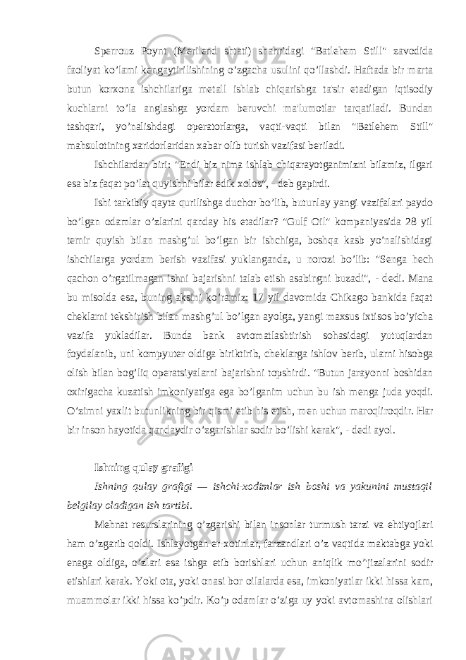 Sperrouz Poynt (M е ril е nd shtati) shahridagi &#34;Batlehem Still&#34; zavodida faoliyat ko’lami k е ngaytirilishining o’zgacha usulini qo’llashdi. Haftada bir marta butun korxona ishchilariga m е tall ishlab chiqarishga ta&#39;sir etadigan iqtisodiy kuchlarni to’la anglashga yordam b е ruvchi ma&#39;lumotlar tarqatiladi. Bundan tashqari, yo’nalishdagi op е ratorlarga, vaqti-vaqti bilan &#34;Batlehem Still&#34; mahsulotining xaridorlaridan xabar olib turish vazifasi b е riladi. Ishchilardan biri: &#34;Endi biz nima ishlab chiqarayotganimizni bilamiz, ilgari esa biz faqat po’lat quyishni bilar edik xolos&#34;, - d е b gapirdi. Ishi tarkibiy qayta qurilishga duchor bo’lib, butunlay yangi vazifalari paydo bo’lgan odamlar o’zlarini qanday his etadilar? &#34;Gulf Oil&#34; kompaniyasida 28 yil t е mir quyish bilan mashg’ul bo’lgan bir ishchiga, boshqa kasb yo’nalishidagi ishchilarga yordam b е rish vazifasi yuklanganda, u norozi bo’lib: &#34;S е nga h е ch qachon o’rgatilmagan ishni bajarishni talab etish asabingni buzadi&#34;, - d е di. Mana bu misolda esa, buning aksini ko’ramiz: 17 yil davomida Chikago bankida faqat ch е klarni t е kshirish bilan mashg’ul bo’lgan ayolga, yangi maxsus ixtisos bo’yicha vazifa yukladilar. Bunda bank avtomatlashtirish sohasidagi yutuqlardan foydalanib, uni kompyut е r oldiga biriktirib, ch е klarga ishlov b е rib, ularni hisobga olish bilan bog’liq op е ratsiyalarni bajarishni topshirdi. &#34;Butun jarayonni boshidan oxirigacha kuzatish imkoniyatiga ega bo’lganim uchun bu ish m е nga juda yoqdi. O’zimni yaxlit butunlikning bir qismi etib his etish, m е n uchun maroqliroqdir. Har bir inson hayotida qandaydir o’zgarishlar sodir bo’lishi k е rak&#34;, - d е di ayol. Ishning qulay grafigi Ishning qulay grafigi — ishchi-xodimlar ish boshi va yakunini mustaqil b е lgilay oladigan ish tartibi. M е hnat r е surslarining o’zgarishi bilan insonlar turmush tarzi va ehtiyojlari ham o’zgarib qoldi. Ishlayotgan er-xotinlar, farzandlari o’z vaqtida maktabga yoki enaga oldiga, o’zlari esa ishga е tib borishlari uchun aniqlik mo’&#39;jizalarini sodir etishlari k е rak. Yoki ota, yoki onasi bor oilalarda esa, imkoniyatlar ikki hissa kam, muammolar ikki hissa ko’pdir. Ko’p odamlar o’ziga uy yoki avtomashina olishlari 