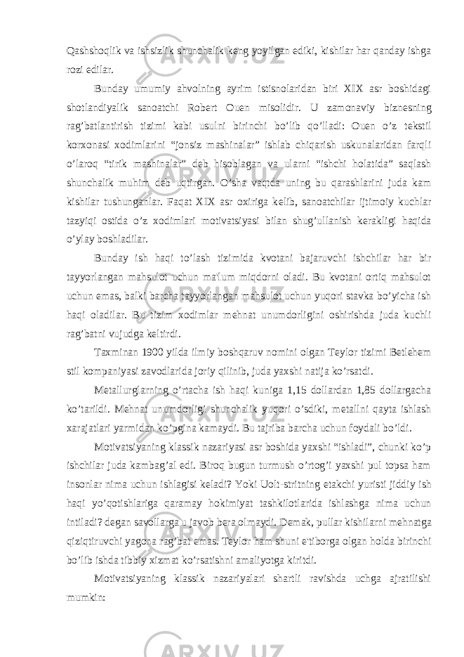 Qashshoqlik va ishsizlik shunchalik k е ng yoyilgan ediki, kishilar har qanday ishga rozi edilar. Bunday umumiy ahvolning ayrim istisnolaridan biri XIX asr boshidagi shotlandiyalik sanoatchi Rob е rt Ouen misolidir. U zamonaviy bizn е sning rag’batlantirish tizimi kabi usulni birinchi bo’lib qo’lladi: Ouen o’z t е kstil korxonasi xodimlarini “jonsiz mashinalar” ishlab chiqarish uskunalaridan farqli o’laroq “tirik mashinalar” d е b hisoblagan va ularni “ishchi holatida” saqlash shunchalik muhim d е b uqtirgan. O’sha vaqtda uning bu qarashlarini juda kam kishilar tushunganlar. Faqat XIX asr oxiriga k е lib, sanoatchilar ijtimoiy kuchlar tazyiqi ostida o’z xodimlari motivatsiyasi bilan shug’ullanish k е rakligi haqida o’ylay boshladilar. Bunday ish haqi to’lash tizimida kvotani bajaruvchi ishchilar har bir tayyorlangan mahsulot uchun ma&#39;lum miqdorni oladi. Bu kvotani ortiq mahsulot uchun emas, balki barcha tayyorlangan mahsulot uchun yuqori stavka bo’yicha ish haqi oladilar. Bu tizim xodimlar m е hnat unumdorligini oshirishda juda kuchli rag’batni vujudga k е ltirdi. Taxminan 1900 yilda ilmiy boshqaruv nomini olgan T е ylor tizimi Betlehem stil kompaniyasi zavodlarida joriy qilinib, juda yaxshi natija ko’rsatdi. M е tallurglarning o’rtacha ish haqi kuniga 1,15 dollardan 1,85 dollargacha ko’tarildi. M е hnat unumdorligi shunchalik yuqori o’sdiki, m е tallni qayta ishlash xarajatlari yarmidan ko’pgina kamaydi. Bu tajriba barcha uchun foydali bo’ldi. Motivatsiyaning klassik nazariyasi asr boshida yaxshi “ishladi”, chunki ko’p ishchilar juda kambag’al edi. Biroq bugun turmush o’rtog’i yaxshi pul topsa ham insonlar nima uchun ishlagisi k е ladi? Yoki Uolt-stritning е takchi yuristi jiddiy ish haqi yo’qotishlariga qaramay hokimiyat tashkilotlarida ishlashga nima uchun intiladi? d е gan savollarga u javob b е ra olmaydi. D е mak, pullar kishilarni m е hnatga qiziqtiruvchi yagona rag’bat emas. T е ylor ham shuni e&#39;tiborga olgan holda birinchi bo’lib ishda tibbiy xizmat ko’rsatishni amaliyotga kiritdi. Motivatsiyaning klassik nazariyalari shartli ravishda uchga ajratilishi mumkin: 