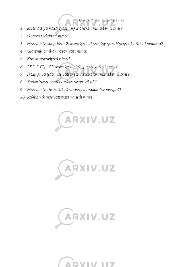 Nazorat uchun savollar: 1. Motivatsiya nazariyasining mohiyati nimadan iborat? 2. Gotorn tadqiqoti nima? 3. Motivatsiyaning klassik nazariyalari qanday guruhlarga ajratilishi mumkin? 4. Gigiеnik omillar nazariyasi nima? 5. Kutish nazariyasi nima? 6. “X”, “Y”, “Z” nazariyalarining mohiyati nimada? 7. Hozirgi vaqtda motivatsiya muammolari nimadan iborat? 8. Xodimlarga qanday talablar qo’yiladi? 9. Motivatsiya borasidagi qanday muammolar mavjud? 10. Rahbarlik motivatsiyasi va stili nima? 