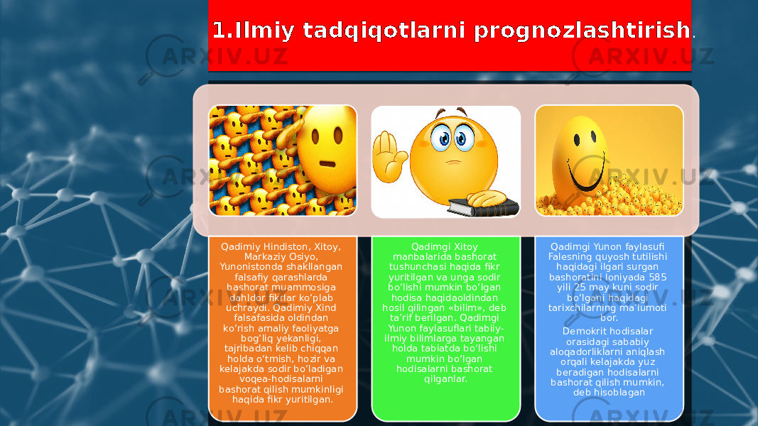 1.Ilmiy tadqiqotlarni prognozlashtirish . Qadimiy Hindiston, Xitoy, Markaziy Osiyo, Yunonistonda shakllangan falsafiy qarashlarda bashorat muammosiga dahldor fikrlar ko‘plab uchraydi. Qadimiy Xind falsafasida oldindan ko‘rish amaliy faoliyatga bog‘liq yekanligi, tajribadan kelib chiqqan holda o‘tmish, hozir va kelajakda sodir bo‘ladigan voqea-hodisalarni bashorat qilish mumkinligi haqida fikr yuritilgan. Qadimgi Xitoy manbalarida bashorat tushunchasi haqida fikr yuritilgan va unga sodir bo‘lishi mumkin bo‘lgan hodisa haqidaoldindan hosil qilingan «bilim», deb ta’rif berilgan. Qadimgi Yunon faylasuflari tabiiy- ilmiy bilimlarga tayangan holda tabiatda bo‘lishi mumkin bo‘lgan hodisalarni bashorat qilganlar. Qadimgi Yunon faylasufi Falesning quyosh tutilishi haqidagi ilgari surgan bashoratini Ioniyada 585 yili 25 may kuni sodir bo‘lgani haqidagi tarixchilarning ma’lumoti bor. Demokrit hodisalar orasidagi sababiy aloqadorliklarni aniqlash orqali kelajakda yuz beradigan hodisalarni bashorat qilish mumkin, deb hisoblagan 