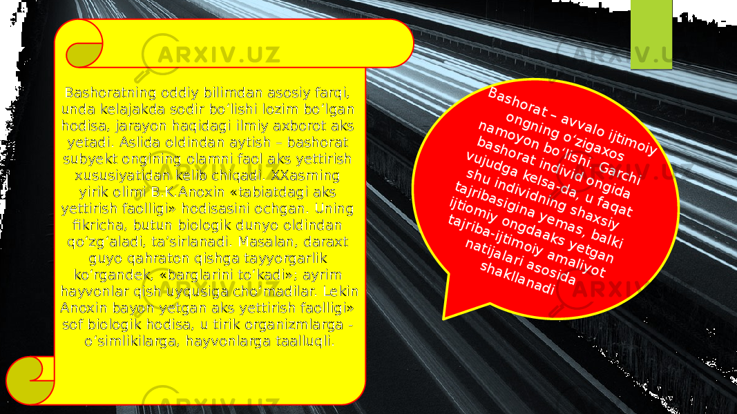 Bashoratning oddiy bilimdan asosiy farqi, unda kelajakda sodir bo‘lishi lozim bo‘lgan hodisa, jarayon haqidagi ilmiy axborot aks yetadi. Aslida oldindan aytish – bashorat subyekt ongining olamni faol aks yettirish xususiyatidan kelib chiqadi. XXasrning yirik olimi B.K.Anoxin «tabiatdagi aks yettirish faolligi» hodisasini ochgan. Uning fikricha, butun biologik dunyo oldindan qo‘zg‘aladi, ta’sirlanadi. Masalan, daraxt guyo qahraton qishga tayyorgarlik ko‘rgandek, «barglarini to‘kadi»; ayrim hayvonlar qish uyqusiga cho‘madilar. Lekin Anoxin bayon yetgan aks yettirish faolligi» sof biologik hodisa, u tirik organizmlarga - o‘simlikilarga, hayvonlarga taalluqli.B a sh o ra t – a v v a lo ijtim o iy o n g n in g o ‘zig a xo s n a m o y o n b o ‘lish i. G a rch i b a sh o ra t in d iv id o n g id a vu ju d g a ke lsa -d a , u fa q a t sh u in d iv id n in g sh a x siy ta jrib a sig in a y e m a s, b a lki ijtio m iy o n g d a a ks y e tg a n ta jrib a -ijtim o iy a m a liy o t n a tija la ri a so sid a sh a klla n a d i 