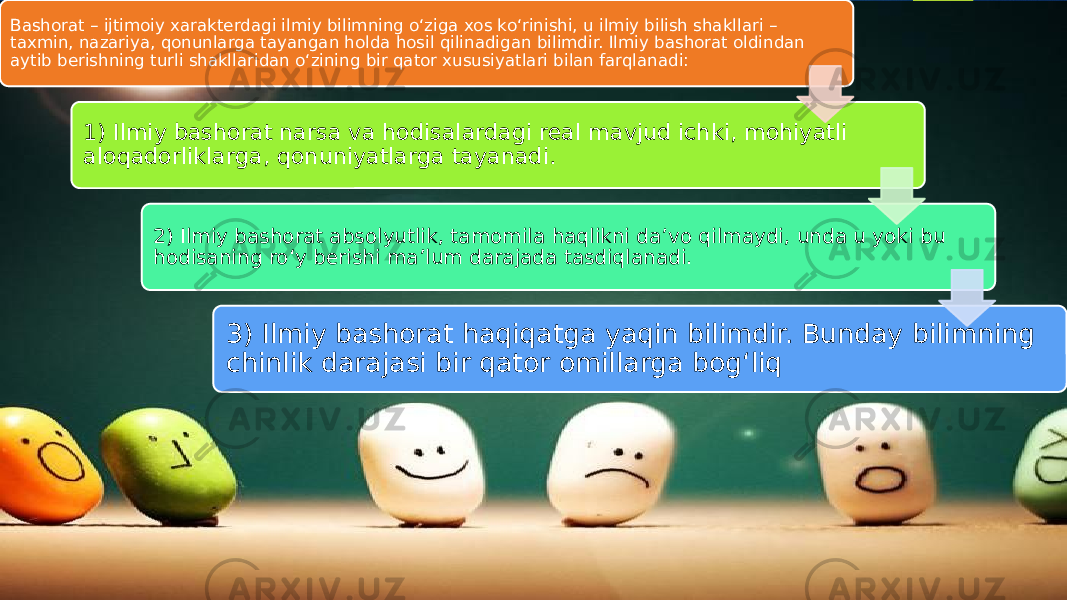 Bashorat – ijtimoiy xarakterdagi ilmiy bilimning o‘ziga xos ko‘rinishi, u ilmiy bilish shakllari – taxmin, nazariya, qonunlarga tayangan holda hosil qilinadigan bilimdir. Ilmiy bashorat oldindan aytib berishning turli shakllaridan o‘zining bir qator xususiyatlari bilan farqlanadi: 1) Ilmiy bashorat narsa va hodisalardagi real mavjud ichki, mohiyatli aloqadorliklarga, qonuniyatlarga tayanadi. 2) Ilmiy bashorat absolyutlik, tamomila haqlikni da’vo qilmaydi, unda u yoki bu hodisaning ro‘y berishi ma’lum darajada tasdiqlanadi. 3) Ilmiy bashorat haqiqatga yaqin bilimdir. Bunday bilimning chinlik darajasi bir qator omillarga bog‘liq 