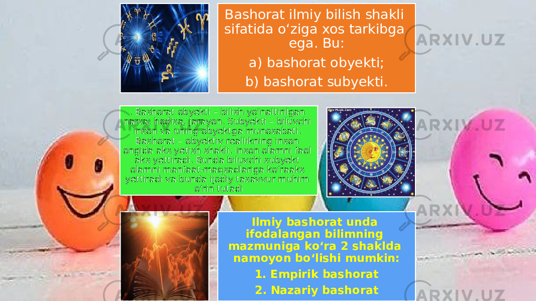 Bashorat ilmiy bilish shakli sifatida o‘ziga xos tarkibga ega. Bu: a) bashorat obyekti; b) bashorat subyekti. . Bashorat obyekti – bilish yo‘naltirilgan narsa, hodisa, jarayon. Subyekti – biluvchi inson va uning obyektga munosabati. Bashorat – obyektiv reallikning inson ongida aks yetish shakli. Inson olamni faol aks yettiradi. Bunda biluvchi subyekt olamni manfaat-maqsadlariga ko‘raaks yettiradi va bunda ijodiy tasavvur muhim o‘rin tutadi Ilmiy bashorat unda ifodalangan bilimning mazmuniga ko‘ra 2 shaklda namoyon bo‘lishi mumkin: 1. Empirik bashorat 2. Nazariy bashorat 