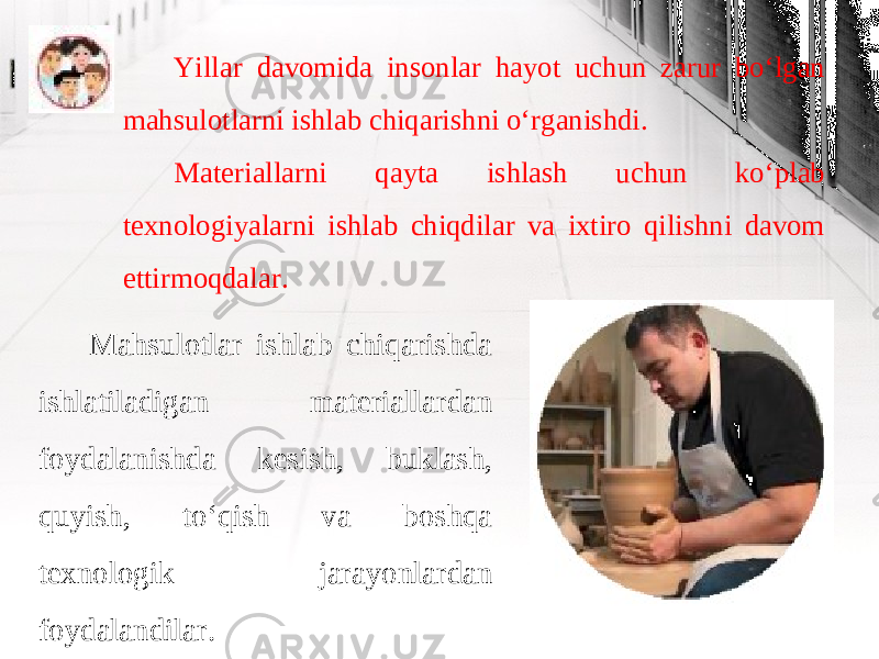 Yillar davomida insonlar hayot uchun zarur bo‘lgan mahsulotlarni ishlab chiqarishni o‘rganishdi. Materiallarni qayta ishlash uchun ko‘plab texnologiyalarni ishlab chiqdilar va ixtiro qilishni davom ettirmoqdalar. Mahsulotlar ishlab chiqarishda ishlatiladigan materiallardan foydalanishda kesish, buklash, quyish, to‘qish va boshqa texnologik jarayonlardan foydalandilar. 