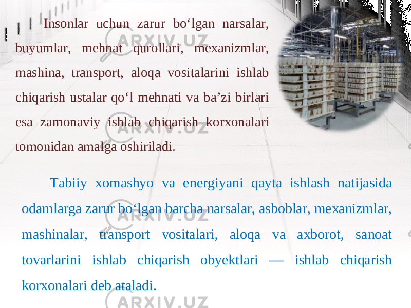 Insonlar uchun zarur bo‘lgan narsalar, buyumlar, mehnat qurollari, mexanizmlar, mashina, transport, aloqa vositalarini ishlab chiqarish ustalar qo‘l mehnati va ba’zi birlari esa zamonaviy ishlab chiqarish korxonalari tomonidan amalga oshiriladi. Tabiiy xomashyo va energiyani qayta ishlash natijasida odamlarga zarur bo‘lgan barcha narsalar, asboblar, mexanizmlar, mashinalar, transport vositalari, aloqa va axborot, sanoat tovarlarini ishlab chiqarish obyektlari — ishlab chiqarish korxonalari deb ataladi. 