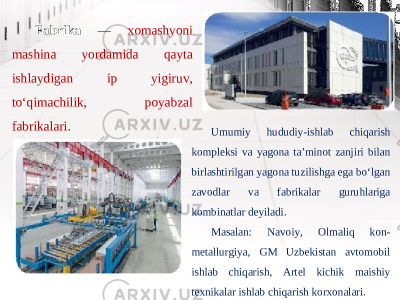 Fabrika — xomashyoni mashina yordamida qayta ishlaydigan ip yigiruv, to‘qimachilik, poyabzal fabrikalari. Umumiy hududiy-ishlab chiqarish kompleksi va yagona ta’minot zanjiri bilan birlashtirilgan yagona tuzilishga ega bo‘lgan zavodlar va fabrikalar guruhlariga kombinatlar deyiladi. Masalan: Navoiy, Olmaliq kon- metallurgiya, GM Uzbekistan avtomobil ishlab chiqarish, Artel kichik maishiy texnikalar ishlab chiqarish korxonalari. 