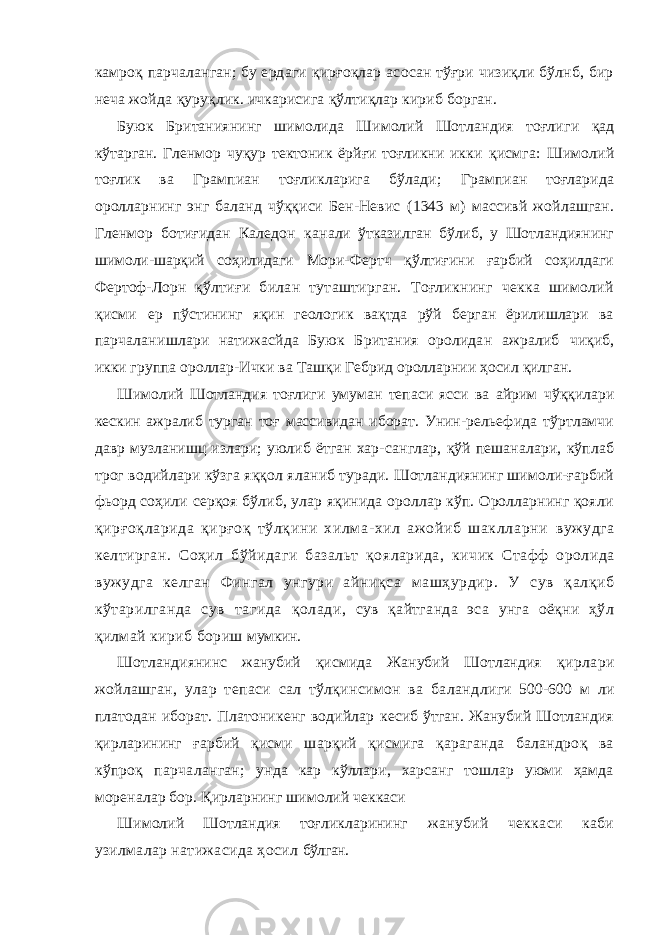 камроқ парчаланган; бу ердаги қирғоқлар асосан тўғри чизиқли бўлнб, бир неча жойда қуруқлик. ичкарисига қўлтиқлар кириб борган. Буюк Британиянинг шимолида Шимолий Шотландия тоғлиг и қад кўтарган. Гленмор чуқур тектоник ёрйғи тоғликни икки қисмга: Шимолий тоғлик ва Грампиан тоғликларига бўлади; Грампиан тоғларида оролларнинг энг баланд чўққиси Бен-Невис (1343 м) массивй жойлашган. Гленмор ботиғидан Каледон кан али ўтказилган бўлиб, у Шотландиянинг шимоли-шарқий со ҳилидаги Мори-Фертч қўлтиғини ғарбий соҳилдаги Фертоф-Лорн қўлтиғи билан туташтирган. Тоғликнинг чекка шимолий қисми ер пўстининг яқин геологик вақтда рўй берган ёрилишлари ва парчаланишлари натижасйда Буюк Британия оролидан ажралиб чиқиб, икки группа ороллар-Ички ва Ташқи Гебрид оролларнии ҳосил қилган. Шимолий Шотландия тоғлиги умуман тепаси ясси ва айрим чўққилари кескин ажралиб турган тоғ массивидан иборат. Унин- рельефида тўртламчи давр музланишц излари; уюлиб ётган хар- санглар, қўй пешаналари, кўплаб трог водийлари кўзга яққол я ланиб туради. Шотландиянинг шимоли-ғарбий фьорд соҳили серқоя бўлиб, улар яқинида ороллар кўп. Оролларнинг қояли қирғоқларида қирғоқ тўлқини хилм а- хил аж ойиб шаклларни вужудга келтирган. Соҳил бўйидаги базальт қояларида, кичик Стафф оролида вужудга келган Фингал унгури айниқ са машҳурдир. У сув қалқиб кўтарилганда сув тагида қолад и, сув қайтганда эса унга оёқни ҳўл қилмай кириб бориш мумкин. Шотландиянинс жанубий қисмида Жанубий Шотландия қирлари жойлашган, улар тепаси сал тўлқинсимон ва баланд лиги 500-600 м ли платодан иборат. Платоникенг водийлар кесиб ўтган. Жанубий Шотландия қирларининг ғарбий қисми шарқий қисмига қараганда баландроқ ва кўпроқ парчаланган; унда кар кўллари, харсанг тошлар уюми ҳамда мореналар бор. Қирларнинг шимолий чеккаси Шимолий Шотландия тоғликларининг жанубий чеккаси каби узилмалар натижасида ҳосил бўлган. 