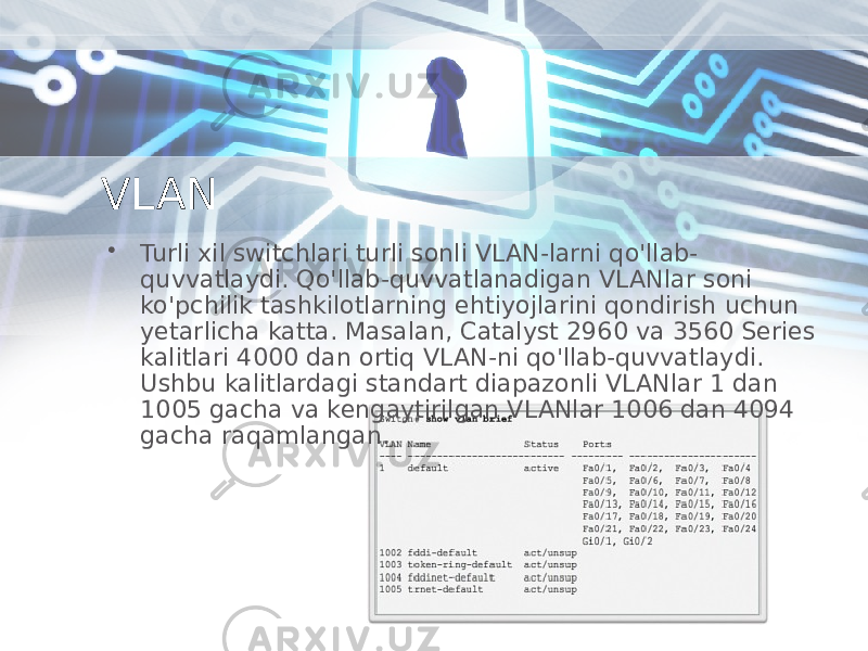 VLAN • Turli xil switchlari turli sonli VLAN-larni qo&#39;llab- quvvatlaydi. Qo&#39;llab-quvvatlanadigan VLANlar soni ko&#39;pchilik tashkilotlarning ehtiyojlarini qondirish uchun yetarlicha katta. Masalan, Catalyst 2960 va 3560 Series kalitlari 4000 dan ortiq VLAN-ni qo&#39;llab-quvvatlaydi. Ushbu kalitlardagi standart diapazonli VLANlar 1 dan 1005 gacha va kengaytirilgan VLANlar 1006 dan 4094 gacha raqamlangan. 