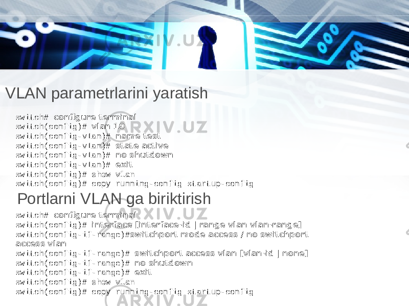 VLAN parametrlarini yaratish switch# configure terminal switch(config)# vlan 10 switch(config-vlan)# name test switch(config-vlan)# state active switch(config-vlan)# no shutdown switch(config-vlan)# exit switch(config)# show vlan switch(config)# copy running-config startup-config Portlarni VLAN ga biriktirish switch# configure terminal switch(config)# interface [interface-id | range vlan vlan-range] switch(config-if-range)# switchport mode access / no switchport access vlan switch(config-if-range)# switchport access vlan [vlan-id | none] switch(config-if-range)# no shutdown switch(config-if-range)# exit switch(config)# show vlan switch(config)# copy running-config startup-config 