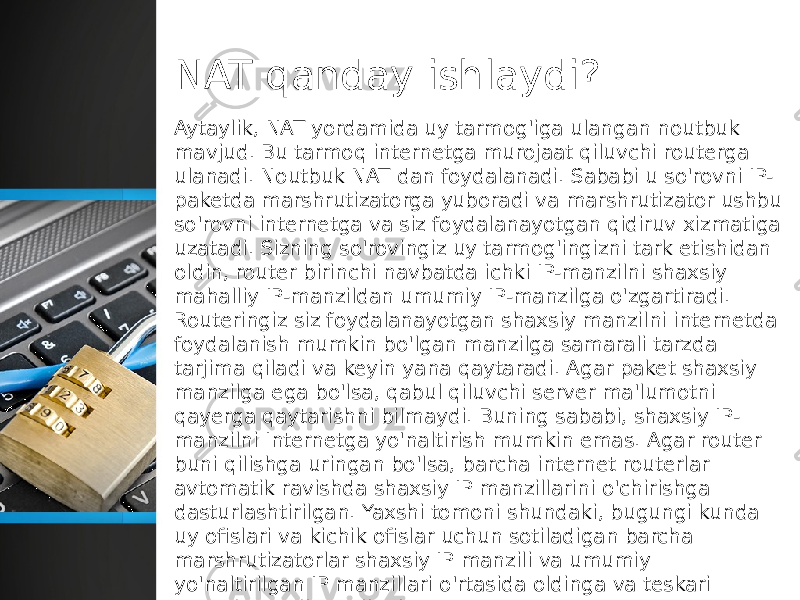 NAT qanday ishlaydi? Aytaylik, NAT yordamida uy tarmog&#39;iga ulangan noutbuk mavjud. Bu tarmoq internetga murojaat qiluvchi routerga ulanadi. Noutbuk NAT dan foydalanadi. Sababi u so&#39;rovni IP- paketda marshrutizatorga yuboradi va marshrutizator ushbu so&#39;rovni internetga va siz foydalanayotgan qidiruv xizmatiga uzatadi. Sizning so&#39;rovingiz uy tarmog&#39;ingizni tark etishidan oldin, router birinchi navbatda ichki IP-manzilni shaxsiy mahalliy IP-manzildan umumiy IP-manzilga o&#39;zgartiradi. Routeringiz siz foydalanayotgan shaxsiy manzilni internetda foydalanish mumkin bo&#39;lgan manzilga samarali tarzda tarjima qiladi va keyin yana qaytaradi. Agar paket shaxsiy manzilga ega bo&#39;lsa, qabul qiluvchi server ma&#39;lumotni qayerga qaytarishni bilmaydi. Buning sababi, shaxsiy IP- manzilni Internetga yo&#39;naltirish mumkin emas. Agar router buni qilishga uringan bo&#39;lsa, barcha internet routerlar avtomatik ravishda shaxsiy IP manzillarini o&#39;chirishga dasturlashtirilgan. Yaxshi tomoni shundaki, bugungi kunda uy ofislari va kichik ofislar uchun sotiladigan barcha marshrutizatorlar shaxsiy IP manzili va umumiy yo&#39;naltirilgan IP manzillari o&#39;rtasida oldinga va teskari osongina tarjima qiladi. 