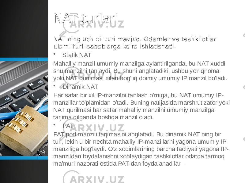 NAT turlari NAT ning uch xil turi mavjud. Odamlar va tashkilotlar ularni turli sabablarga ko&#39;ra ishlatishadi. • Statik NAT Mahalliy manzil umumiy manzilga aylantirilganda, bu NAT xuddi shu manzilni tanlaydi. Bu shuni anglatadiki, ushbu yo&#39;riqnoma yoki NAT qurilmasi bilan bog&#39;liq doimiy umumiy IP manzil bo&#39;ladi. • Dinamik NAT Har safar bir xil IP-manzilni tanlash o&#39;rniga, bu NAT umumiy IP- manzillar to’plamidan o&#39;tadi. Buning natijasida marshrutizator yoki NAT qurilmasi har safar mahalliy manzilni umumiy manzilga tarjima qilganda boshqa manzil oladi. • PAT PAT port manzili tarjimasini anglatadi. Bu dinamik NAT ning bir turi, lekin u bir nechta mahalliy IP-manzillarni yagona umumiy IP manziliga bog&#39;laydi. O&#39;z xodimlarining barcha faoliyati yagona IP- manzildan foydalanishni xohlaydigan tashkilotlar odatda tarmoq ma&#39;muri nazorati ostida PAT-dan foydalanadilar  . 