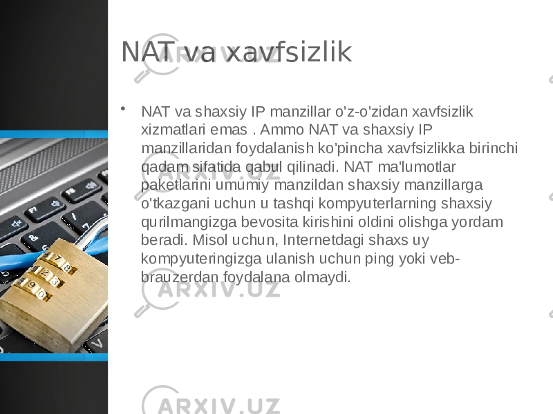 NAT va xavfsizlik • NAT va shaxsiy IP manzillar o&#39;z-o&#39;zidan xavfsizlik xizmatlari emas . Ammo NAT va shaxsiy IP manzillaridan foydalanish ko&#39;pincha xavfsizlikka birinchi qadam sifatida qabul qilinadi. NAT ma&#39;lumotlar paketlarini umumiy manzildan shaxsiy manzillarga o&#39;tkazgani uchun u tashqi kompyuterlarning shaxsiy qurilmangizga bevosita kirishini oldini olishga yordam beradi. Misol uchun, Internetdagi shaxs uy kompyuteringizga ulanish uchun ping yoki veb- brauzerdan foydalana olmaydi. 