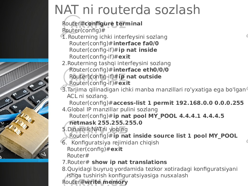 NAT ni routerda sozlash Router# configure terminal Router(config)# 1. Routerning ichki interfeysini sozlang Router(config)# interface fa0/0 Router(config-if)# ip nat inside Router(config-if)# exit 2. Routerning tashqi interfeysini sozlang Router(config)# interface eth0/0/0 Router(config-if)# ip nat outside Router(config-if)# exit 3. Tarjima qilinadigan ichki manba manzillari ro&#39;yxatiga ega bo&#39;lgan ACL ni sozlang. Router(config)# access-list 1 permit 192.168.0.0 0.0.0.255 4. Global IP manzillar pulini sozlang Router(config)# ip nat pool MY_POOL 4.4.4.1 4.4.4.5 netmask 255.255.255.0 5. Dinamik NATni yoqing Router(config)# ip nat inside source list 1 pool MY_POOL 6. Konfiguratsiya rejimidan chiqish Router(config)# exit Router# 7. Router# show ip nat translations  8. Quyidagi buyruq yordamida tezkor xotiradagi konfiguratsiyani ishga tushirish konfiguratsiyasiga nusxalash Router# write memory Building configuration... [OK] Router# 