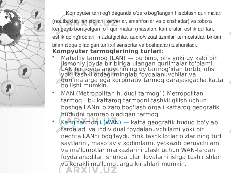 Kompyuter tarmog&#39;i deganda o’zaro bog’langan hisoblash qurilmalari (noutbuklar, ish stollari, serverlar, smartfonlar va planshetlar) va tobora kengayib borayotgan IoT qurilmalari (masalan, kameralar, eshik qulflari, eshik qo&#39;ng&#39;iroqlari, muzlatgichlar, audio/vizual tizimlar, termostatlar, bir-biri bilan aloqa qiladigan turli xil sensorlar va boshqalar) tushuniladi. Kompyuter tarmoqlarining turlari: • Mahalliy tarmoq (LAN) — bu bino, ofis yoki uy kabi bir jismoniy joyda bir-biriga ulangan qurilmalar to&#39;plami. LAN bir foydalanuvchining uy tarmog&#39;idan tortib, ofis yoki tashkilotdagi minglab foydalanuvchilar va qurilmalarga ega korporativ tarmoq darajasigacha katta bo&#39;lishi mumkin. • MAN (Metropolitan hududi tarmog’i) Metropolitan tarmoq - bu kattaroq tarmoqni tashkil qilish uchun boshqa LANni o&#39;zaro bog&#39;lash orqali kattaroq geografik hududni qamrab oladigan tarmoq. • Keng tarmoqli (WAN) — katta geografik hudud bo&#39;ylab tarqaladi va individual foydalanuvchilarni yoki bir nechta LANni bog&#39;laydi. Yirik tashkilotlar o&#39;zlarining turli saytlarini, masofaviy xodimlarni, yetkazib beruvchilarni va ma&#39;lumotlar markazlarini ulash uchun WAN-lardan foydalanadilar, shunda ular ilovalarni ishga tushirishlari va kerakli ma&#39;lumotlarga kirishlari mumkin. 