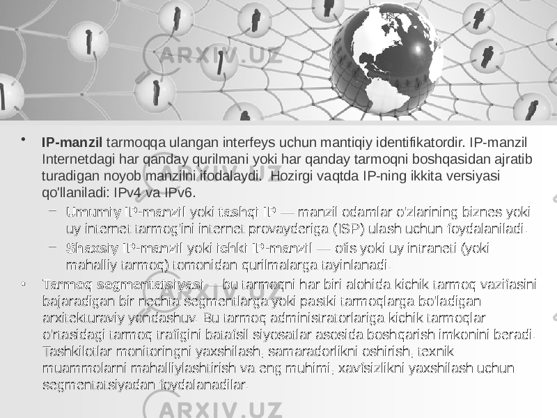 • IP-manzil tarmoqqa ulangan interfeys uchun mantiqiy identifikatordir. IP-manzil Internetdagi har qanday qurilmani yoki har qanday tarmoqni boshqasidan ajratib turadigan noyob manzilni ifodalaydi. Hozirgi vaqtda IP-ning ikkita versiyasi qo&#39;llaniladi: IPv4 va IPv6. – Umumiy IP-manzil yoki tashqi IP — manzil odamlar o&#39;zlarining biznes yoki uy internet tarmog&#39;ini internet provayderiga (ISP) ulash uchun foydalaniladi. – Shaxsiy IP-manzil yoki ichki IP-manzil — ofis yoki uy intraneti (yoki mahalliy tarmoq) tomonidan qurilmalarga tayinlanadi. • Tarmoq segmentatsiyasi —bu tarmoqni har biri alohida kichik tarmoq vazifasini bajaradigan bir nechta segmentlarga yoki pastki tarmoqlarga bo&#39;ladigan arxitekturaviy yondashuv. Bu tarmoq administratorlariga kichik tarmoqlar o&#39;rtasidagi tarmoq trafigini batafsil siyosatlar asosida boshqarish imkonini beradi. Tashkilotlar monitoringni yaxshilash, samaradorlikni oshirish, texnik muammolarni mahalliylashtirish va eng muhimi, xavfsizlikni yaxshilash uchun segmentatsiyadan foydalanadilar. 