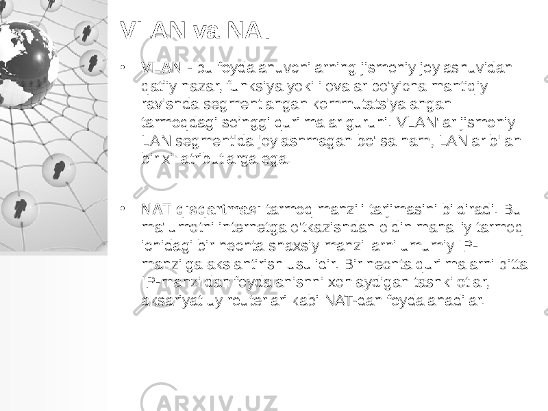 VLAN va NAT • VLAN - bu foydalanuvchilarning jismoniy joylashuvidan qat’iy nazar, funksiya yoki ilovalar bo&#39;yicha mantiqiy ravishda segmentlangan kommutatsiyalangan tarmoqdagi so’nggi qurilmalar guruhi. VLAN&#39;lar jismoniy LAN segmentida joylashmagan bo&#39;lsa ham, LANlar bilan bir xil atributlarga ega. • NAT qisqartmasi tarmoq manzili tarjimasini bildiradi. Bu ma&#39;lumotni internetga o&#39;tkazishdan oldin mahalliy tarmoq ichidagi bir nechta shaxsiy manzillarni umumiy IP- manzilga akslantirish usulidir. Bir nechta qurilmalarni bitta IP-manzildan foydalanishni xohlaydigan tashkilotlar, aksariyat uy routerlari kabi NAT-dan foydalanadilar. 