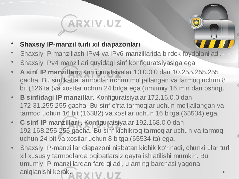 6• Shaxsiy IP-manzil turli xil diapazonlari • Shaxsiy IP manzillash IPv4 va IPv6 manzillarida birdek foydalaniladi. • Shaxsiy IPv4 manzillari quyidagi sinf konfiguratsiyasiga ega: • A sinf IP manzillari.  Konfiguratsiyalar 10.0.0.0 dan 10.255.255.255 gacha. Bu sinf katta tarmoqlar uchun mo&#39;ljallangan va tarmoq uchun 8 bit (126 ta )va xostlar uchun 24 bitga ega (umumiy 16 mln dan oshiq). • B sinfidagi IP manzillar . Konfiguratsiyalar 172.16.0.0 dan 172.31.255.255 gacha. Bu sinf o&#39;rta tarmoqlar uchun mo&#39;ljallangan va tarmoq uchun 16 bit (16382) va xostlar uchun 16 bitga (65534) ega. • C sinf IP manzillari  . Konfiguratsiyalar 192.168.0.0 dan 192.168.255.255 gacha. Bu sinf kichikroq tarmoqlar uchun va tarmoq uchun 24 bit va xostlar uchun 8 bitga (65534 ta) ega. • Shaxsiy IP-manzillar diapazoni nisbatan kichik ko&#39;rinadi, chunki ular turli xil xususiy tarmoqlarda oqibatlarsiz qayta ishlatilishi mumkin. Bu umumiy IP-manzillardan farq qiladi, ularning barchasi yagona aniqlanishi kerak. 