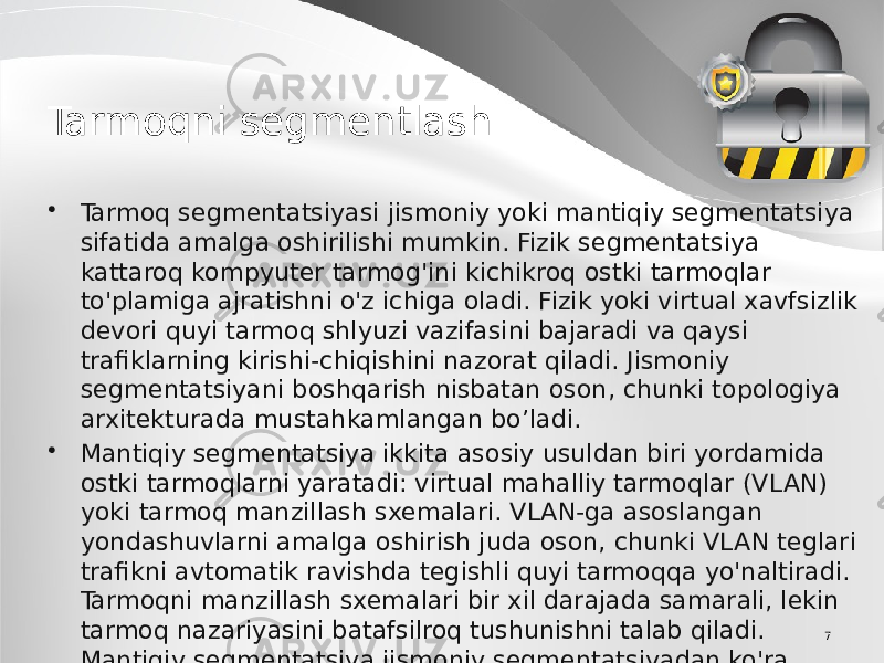 7Tarmoqni segmentlash • Tarmoq segmentatsiyasi jismoniy yoki mantiqiy segmentatsiya sifatida amalga oshirilishi mumkin. Fizik segmentatsiya kattaroq kompyuter tarmog&#39;ini kichikroq ostki tarmoqlar to&#39;plamiga ajratishni o&#39;z ichiga oladi. Fizik yoki virtual xavfsizlik devori quyi tarmoq shlyuzi vazifasini bajaradi va qaysi trafiklarning kirishi-chiqishini nazorat qiladi. Jismoniy segmentatsiyani boshqarish nisbatan oson, chunki topologiya arxitekturada mustahkamlangan bo’ladi. • Mantiqiy segmentatsiya ikkita asosiy usuldan biri yordamida ostki tarmoqlarni yaratadi: virtual mahalliy tarmoqlar (VLAN) yoki tarmoq manzillash sxemalari. VLAN-ga asoslangan yondashuvlarni amalga oshirish juda oson, chunki VLAN teglari trafikni avtomatik ravishda tegishli quyi tarmoqqa yo&#39;naltiradi. Tarmoqni manzillash sxemalari bir xil darajada samarali, lekin tarmoq nazariyasini batafsilroq tushunishni talab qiladi. Mantiqiy segmentatsiya jismoniy segmentatsiyadan ko&#39;ra moslashuvchanroq, chunki u amalga oshirish uchun komponentlarning simlari yoki jismoniy harakatini talab qilmaydi. 