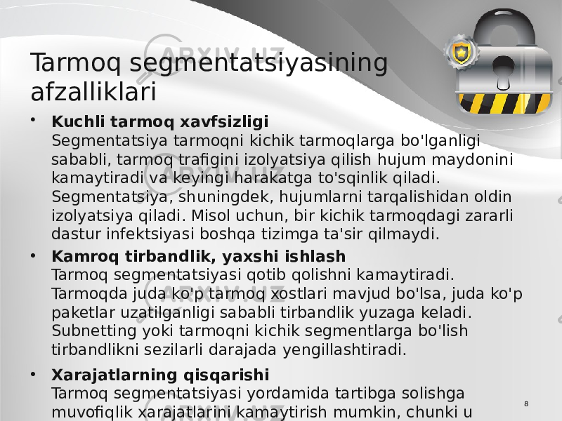 8Tarmoq segmentatsiyasining afzalliklari • Kuchli tarmoq xavfsizligi Segmentatsiya tarmoqni kichik tarmoqlarga bo&#39;lganligi sababli, tarmoq trafigini izolyatsiya qilish hujum maydonini kamaytiradi va keyingi harakatga to&#39;sqinlik qiladi. Segmentatsiya, shuningdek, hujumlarni tarqalishidan oldin izolyatsiya qiladi. Misol uchun, bir kichik tarmoqdagi zararli dastur infektsiyasi boshqa tizimga ta&#39;sir qilmaydi. • Kamroq tirbandlik, yaxshi ishlash Tarmoq segmentatsiyasi qotib qolishni kamaytiradi. Tarmoqda juda ko&#39;p tarmoq xostlari mavjud bo&#39;lsa, juda ko&#39;p paketlar uzatilganligi sababli tirbandlik yuzaga keladi. Subnetting yoki tarmoqni kichik segmentlarga bo&#39;lish tirbandlikni sezilarli darajada yengillashtiradi. • Xarajatlarning qisqarishi Tarmoq segmentatsiyasi yordamida tartibga solishga muvofiqlik xarajatlarini kamaytirish mumkin, chunki u tarmoq ichidagi tizimlar miqdorini cheklaydi. 