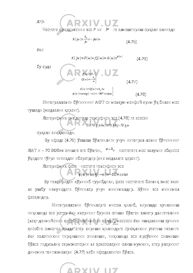 дир. Частота функциясини эса Р ни jw га алмаштириш орқали олинади K(jw )= ka jw =−jka /w (4.25) ёки K(jw )=P(w)+jQ (w)=A(w)eiϕ(w) (4.26) бу ерда P(w)=0; Q(w)=−kaw} (4.27) A(w)=Q(w)=k a/w ϕ(w)=arctg (−∞)=−90 0 =const } (4.28) Интегралловчи бўғиннинг АФТ си мавҳум манфий ярим ўқ билан мос тушади (жадвални қаранг). Логарифмик амплитуда тавсифиси эса (4.28) га асосан G=20 lgA(w)=20 lgka−20 lgw орқали аниқланади. Бу ифода (4.21) ўхшаш бўлганлиги учун интеграл-ловчи бўғиннинг ЛАТ и – 20 дб/дек оғишга эга бўлган, w=ka частотага мос келувчи абцисса ўқидаги тўғри чизиқдан иборатдир (яна жадвалга қаранг). Логарифмик фаза - частота тавсифиси эса ϕ(w)=arctg (−∞)=−90 o=const Бу тавсифидан кўриниб турибдики, фаза частотага боғлиқ эмас экан ва ушбу намунадаги бўғинлар учун минималдир. Бўғин эса минимал фазалидир. Интегралловчи бўғинларга мисол қилиб, киришда кучланиш чиқишида эса ротор ёки якорнинг бурчак оғиши бўлган электр двигателини (вақт доимийсини ҳисобга олинмаган ҳолда), массаси ёки ишқаланиш кучини ҳисобга олмаган ҳолда агар кириши цилиндрга суюқликни узатиш тезлиги ёки золотникни тирқишини очилиши, чиқишида эса проўенни силжиши бўлса гидравлик сервомоторни ва ҳоказоларни олиш мумкин, агар уларнинг динамик тенгламалари (4.22) каби ифодаланган бўлса. 