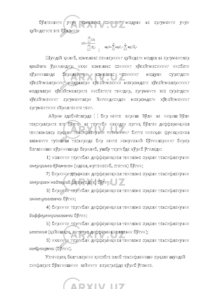 бўлганлиги учун комплекс соннинг модули ва аргументи учун қуйидагига эга бўламиз:|Z|=∏i=1 m|Zi| ∏k=1 n|~Zk| ; arg Z=∑i=1 m arg Zi−∑k=1 n arg { ~Zk¿ Шундай қилиб, комплекс сонларнинг қуйидаги модул ва аргументлар қоидаси ўринлидир: икки комплекс соннинг кўпайтмасининг нисбати кўринишида берилаётган комплекс соннинг модули суратдаги кўпайтмаларнинг модуллари кўпайтмасини махраждаги кўпайтмаларининг модуллари кўпайтмаларига нисбатига тенгдир, аргументи эса суратдаги кўпайтманинг аргументлари йиғиндисидан махраждаги кўпайтманинг аргументини айрилганига тенг. Айрим адабиётларда [ ] бир нечта кириш йўли ва чиқиш йўли таҳсирларига эга бўлган ва тартиби иккидан ортиқ бўлган дифференциал тенгламалар орқали тавсифланувчи тизимнинг битта чизиқли функционал элементи тузилиш тасвирида бир нечта намунавий бўғинларнинг бирор боғланиши кўринишида берилиб, ушбу тартибда кўриб ўтилади: 1) нолинчи тартибли дифференциал тенглама орқали тавсифланувчи инерцияли бўлмаган (идеал, мутаносиб, статик) бўғин; 2) биринчи даражали дифференциал тенглама орқали тавсифланувчи инерцион нодаврий (апериодик) бўғин; 3) биринчи тартибли дифференциал тенглама орқали тавсифланувчи интегралловчи бўғин; 4) биринчи тартибли дифференциал тенглама орқали тавсифланувчи дифференциалловчи бўғин; 5) биринчи тартибли дифференциал тенглама орқали тавсифланувчи эластик (қайишқоқ, интегро-дифференциалловчи бўғин); 6) иккинчи тартибли дифференциал тенглама орқали тавсифланувчи тебранувчи (бўғин). Узгачароқ белгиларини ҳисобга олиб тавсифланиши орқали шундай синфларга бўлинишини кейинги параграфда кўриб ўтамиз. 