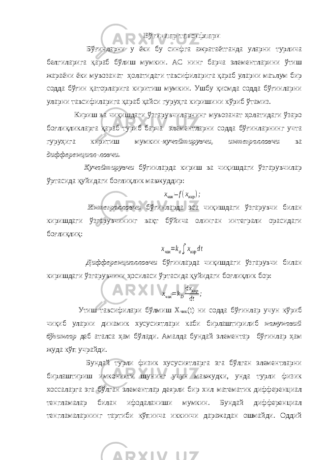 Бўғинлар тавсифлари Бўғинларни у ёки бу синфга ажратаётганда уларни турлича белгиларига қараб бўлиш мумкин. АС нинг барча элементларини ўтиш жараёни ёки мувозанат ҳолатидаги тавсифиларига қараб уларни маълум бир содда бўғин қаторларига киритиш мумкин. Ушбу қисмда содда бўғинларни уларни тавсифиларига қараб қайси гуруҳга киришини кўриб ўтамиз. Кириш ва чиқишдаги ўзгарувчиларнинг мувозанат ҳолатидаги ўзаро боғлиқликларга қараб туриб барча элементларни содда бўғинларнинг учта гуруҳига киритиш мумкин- кучайтирувчи, интегралловчи ва дифференциал-ловчи. Кучайтирувчи бўғинларда кириш ва чиқишдаги ўзгарувчилар ўртасида қуйидаги боғлиқлик мавжуддир:xчик = f(xкир ); Интегралловчи бўғинларда эса чиқишдаги ўзгарувчи билан киришдаги ўзгарувчининг вақт бўйича олинган интеграли орасидаги боғлиқлиқ: xчик =ka∫ xкир dt Дифференциалловчи бўғинларда чиқишдаги ўзгарувчи билан киришдаги ўзгарувчини ҳосиласи ўртасида қуйидаги боғлиқлик бор: xчик =kD dx кир dt ; Утиш тавсифилари бўлмиш Х чик (t) ни содда бўғинлар учун кўриб чиқиб уларни динамик хусусиятлари каби бирлаштирилиб намунавий бўғинлар деб аталса ҳам бўлади. Амалда бундай элементар бўғинлар ҳам жуда кўп учрайди. Бундай турли физик хусусиятларга эга бўлган элементларни бирлаштириш имконияти шунинг учун мавжудки, унда турли физик хоссаларга эга бўлган элементлар деярли бир хил математик дифференциал тенгламалар билан ифодаланиши мумкин. Бундай дифференциал тенгламаларнинг тартиби кўпинча иккинчи даражадан ошмайди. Оддий 