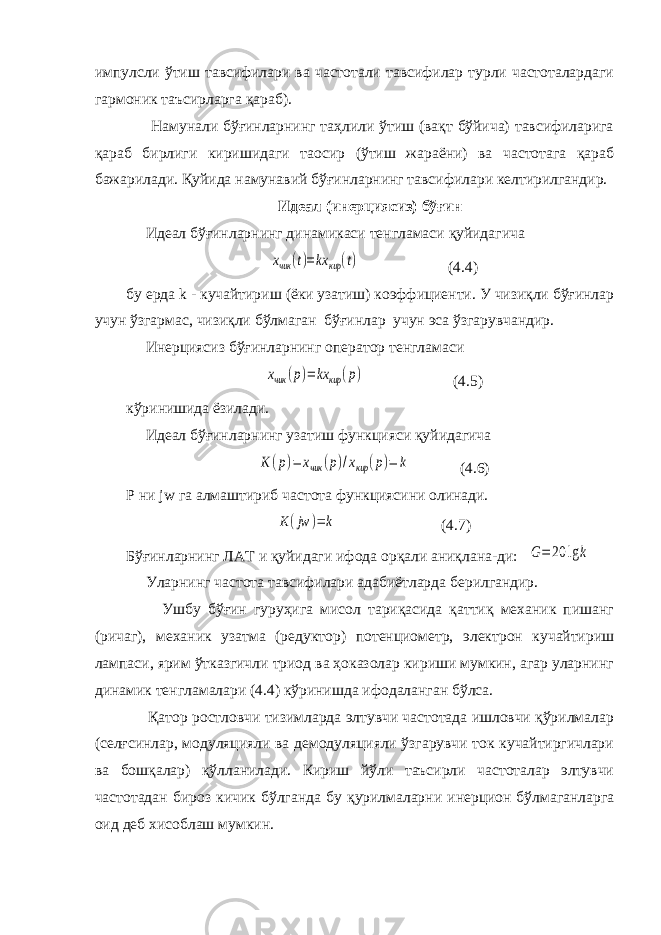 импулсли ўтиш тавсифилари ва частотали тавсифилар турли частоталардаги гармоник таъсирларга қараб). Намунали бўғинларнинг таҳлили ўтиш (вақт бўйича) тавсифиларига қараб бирлиги киришидаги та o сир (ўтиш жараёни) ва частотага қараб бажарилади. Қуйида намунавий бўғинларнинг тавсифилари келтирилгандир. Идеал (инерциясиз) бўғин Идеал бўғинларнинг динамикаси тенгламаси қуйидагичаxчик (t)=kx кир (t) (4.4) бу ерда k - кучайтириш (ёки узатиш) коэффициенти. У чизиқли бўғинлар учун ўзгармас, чизиқли бўлмаган бўғинлар учун эса ўзгарувчандир. Инерциясиз бўғинларнинг оператор тенгламаси xчик (p)= kx кир (p) (4.5) кўринишида ёзилади. Идеал бўғинларнинг узатиш функцияси қуйидагича K(p)= xчик (p)/xкир (p)= k (4.6) P ни jw га алмаштириб частота функциясини олинади. K(jw )=k (4.7) Бўғинларнинг ЛАТ и қуйидаги ифода орқали аниқлана-ди: G=20 lg k Уларнинг частота тавсифилари адабиётларда берилгандир. Ушбу бўғин гуруҳига мисол тариқасида қаттиқ механик пишанг (ричаг), механик узатма (редуктор) потенциометр, электрон кучайтириш лампаси, ярим ўтказгичли триод ва ҳоказолар кириши мумкин, агар уларнинг динамик тенгламалари (4.4) кўринишда ифодаланган бўлса. Қатор ростловчи тизимларда элтувчи частотада ишловчи қўрилмалар (селғсинлар, модуляцияли ва демодуляцияли ўзгарувчи ток кучайтиргичлари ва бошқалар) қўлланилади. Кириш йўли таъсирли частоталар элтувчи частотадан бироз кичик бўлганда бу қурилмаларни инерцион бўлмаганларга оид деб хисоблаш мумкин. 