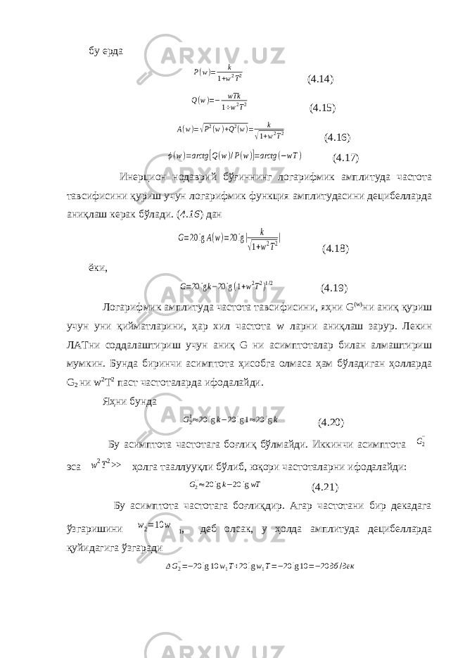 бу ерда P(w)= k 1+w2T2 (4.14) Q(w)=− wTk 1+w2T2 (4.15) A(w)=√P2(w)+Q2(w)= k √1+w2T2 (4.16) ϕ(w)=arctg [Q(w)/P(w)]=arctg (−wT ) (4.17) Инерцион нодаврий бўғиннинг логарифмик амплитуда частота тавсифисини қуриш учун логарифмик функция амплитудасини децибелларда аниқлаш керак бўлади. ( 4.16 ) дан G=20 lgA(w)=20 lg| k √1+w2T2| (4.18) ёки, G=20 lgk−20 lg(1+w2T2)1/2 (4.19) Логарифмик амплитуда частота тавсифисини, яҳни G ( w ) ни аниқ қуриш учун уни қийматларини, ҳар хил частота w ларни аниқлаш зарур. Лекин ЛАТни соддалаштириш учун аниқ G ни асимптоталар билан алмаштириш мумкин. Бунда биринчи асимптота ҳисобга олмаса ҳам бўладиган ҳолларда G 2 ни w 2 T 2 паст частоталарда ифодалайди. Яҳни бунда G21≈20 lgk−20 lg1≈20 lgk (4.20) Бу асимптота частотага боғлиқ бўлмайди. Иккинчи асимптота G2&#39;&#39; эса w2T2>> ҳолга тааллууқли бўлиб, юқори частоталарни ифодалайди: G2&#39;&#39;≈20 lgk−20 lgwT (4.21) Бу асимптота частотага боғлиқдир. Агар частотани бир декадага ўзгаришини w2=10 w 1 , деб олсак, у ҳолда амплитуда децибелларда қуйидагига ўзгаради ΔG2&#39;&#39;=−20 lg10 w1T+20 lgw1T=−20 lg10 =−20 дб /дек 