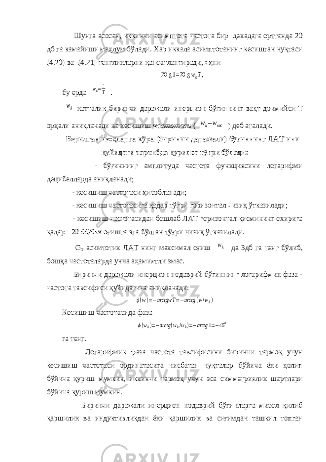  Шунга асосан, иккинчи асимптота частота бир декадага ортганда 20 дб га камайиши маҳлум бўлади. Хар иккала асимптотанинг кесишган нуқтаси (4.20) ва (4.21) тенгликларни қаноатлантиради, яҳни20 lg1=20 lgwkT, бу ерда wk=1 T . wk катталик биринчи даражали инерцион бўғиннинг вақт доимийси T орқали аниқланади ва кесишиш частотаси ( wk=wкес ) деб аталади . Берилган изоҳларга кўра ( биринчи даражали ) бўғиннинг ЛАТ ини қуйидаги тартибда қурилса тўғри бўлади : - бўғиннинг амплитуда частота функциясини логарифми децибелларда аниқланади; - кесишиш частотаси ҳисобланади; - кесишиш частотасига қадар тўғри горизонтал чизиқ ўтказилади; - кесишиш частотасидан бошлаб ЛАТ горизонтал қисмининг охирига қадар - 20 дб/дек оғишга эга бўлган тўғри чизиқ ўтказилади. G 2 асимтотик ЛАТ нинг максимал оғиш wk да 3дб га тенг бўлиб, бошқа частоталарда унча аҳамиятли эмас. Биринчи даражали инерцион нодаврий бўғиннинг логарифмик фаза - частота тавсифиси қуйидагича аниқланади: ϕ(w)=−arctgwT =−arctg (w/wk) Кесишиш частотасида фаза ϕ(wk)=−arctg (wk/wk)=−arctg 1=−45o га тенг. Логарифмик фаза частота тавсифисини биринчи тармоқ учун кесишиш частотаси ординатасига нисбатан нуқталар бўйича ёки қолип бўйича қуриш мумкин, иккинчи тармоқ учун эса симметриялик шартлари бўйича қуриш мумкин. Биринчи даражали инерцион нодаврий бўғинларга мисол қилиб қаршилик ва индуктивликдан ёки қаршилик ва сиғимдан ташкил топган 