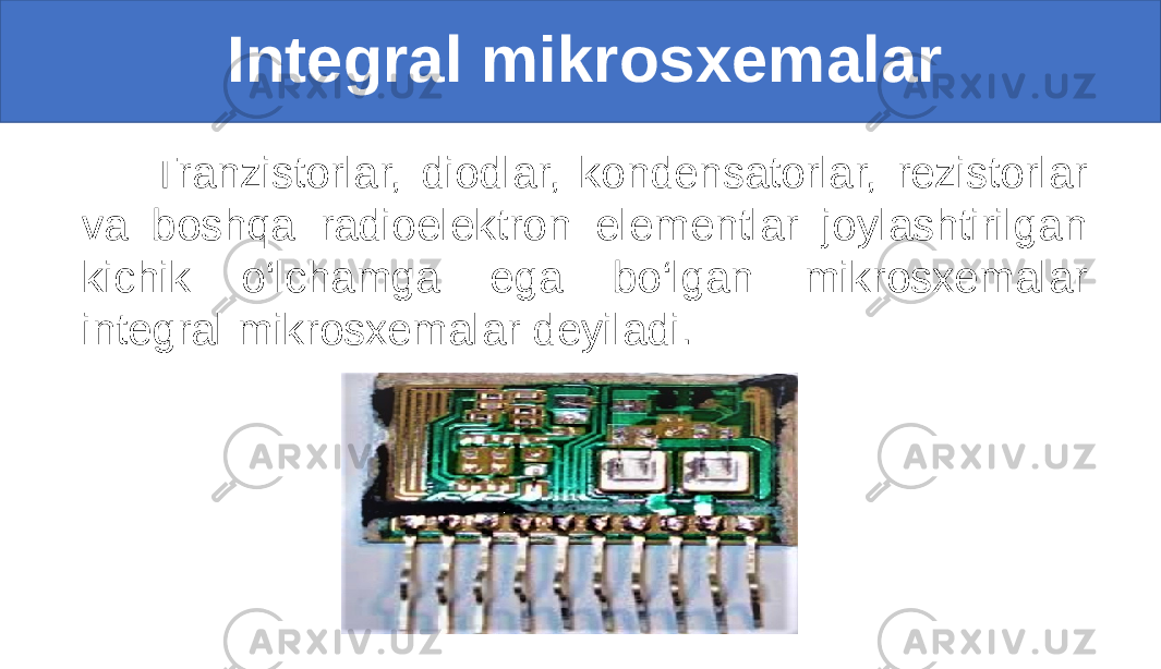  Integral mikrosxemalar Tranzistorlar, diodlar, kondensatorlar, rezistorlar va boshqa radioelektron elementlar joylashtirilgan kichik o‘lchamga ega bo‘lgan mikrosxemalar integral mikrosxemalar deyiladi. 