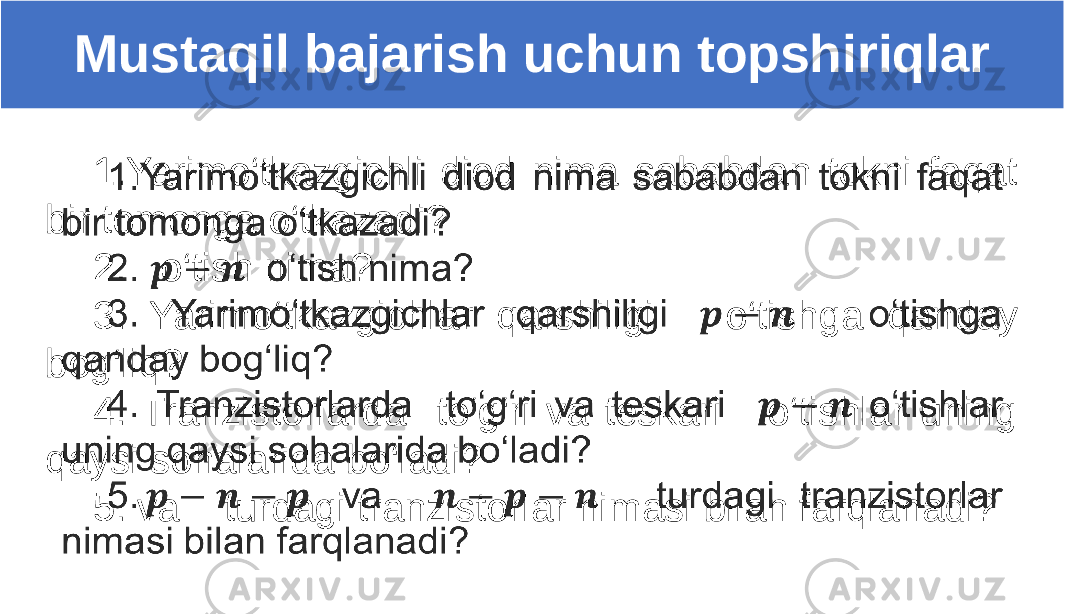 1.Yarimo‘tkazgichli diod nima sababdan tokni faqat bir tomonga o‘tkazadi? 2. o‘tish nima? 3. Yarimo‘tkazgichlar qarshiligi o‘tishga qanday bog‘liq? 4. Tranzistorlarda to‘g‘ri va teskari o‘tishlar uning qaysi sohalarida bo‘ladi? 5. va turdagi tranzistorlar nimasi bilan farqlanadi? Mustaqil bajarish uchun topshiriqlar 