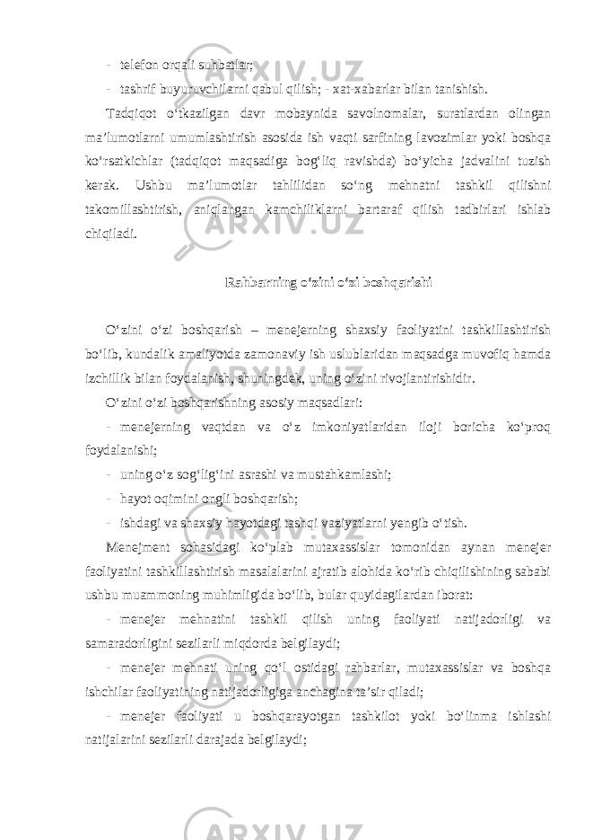 - telefon orqali suhbatlar; - tashrif buyuruvchilarni qabul qilish; - xat-xabarlar bilan tanishish. Tadqiqot o‘tkazilgan davr mobaynida savolnomalar, suratlardan olingan ma’lumotlarni umumlashtirish asosida ish vaqti sarfining lavozimlar yoki boshqa ko‘rsatkichlar (tadqiqot maqsadiga bog‘liq ravishda) bo‘yicha jadvalini tuzish kerak. Ushbu ma’lumotlar tahlilidan so‘ng mehnatni tashkil qilishni takomillashtirish, aniqlangan kamchiliklarni bartaraf qilish tadbirlari ishlab chiqiladi. Rahbarning o‘zini o‘zi boshqarishi O‘zini o‘zi boshqarish – menejerning shaxsiy faoliyatini tashkillashtirish bo‘lib, kundalik amaliyotda zamonaviy ish uslublaridan maqsadga muvofiq hamda izchillik bilan foydalanish, shuningdek, uning o‘zini rivojlantirishidir. O‘zini o‘zi boshqarishning asosiy maqsadlari: - menejerning vaqtdan va o‘z imkoniyatlaridan iloji boricha ko‘proq foydalanishi; - uning o‘z sog‘lig‘ini asrashi va mustahkamlashi; - hayot oqimini ongli boshqarish; - ishdagi va shaxsiy hayotdagi tashqi vaziyatlarni yengib o‘tish. Menejment sohasidagi ko‘plab mutaxassislar tomonidan aynan menejer faoliyatini tashkillashtirish masalalarini ajratib alohida ko‘rib chiqilishining sababi ushbu muammoning muhimligida bo‘lib, bular quyidagilardan iborat: - menejer mehnatini tashkil qilish uning faoliyati natijadorligi va samaradorligini sezilarli miqdorda belgilaydi; - menejer mehnati uning qo‘l ostidagi rahbarlar, mutaxassislar va boshqa ishchilar faoliyatining natijadorligiga anchagina ta’sir qiladi; - menejer faoliyati u boshqarayotgan tashkilot yoki bo‘linma ishlashi natijalarini sezilarli darajada belgilaydi; 