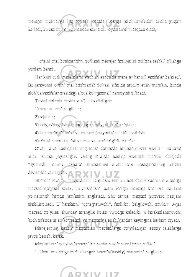 menejer mehnatiga haq to‘lash, odatda, boshqa ishchilarnikidan ancha yuqori bo‘ladi, bu esa uning mehnatidan samarali foydalanishni taqozo etadi; - o‘zini o‘zi boshqarishni qo‘llash menejer faoliyatini oqilona tashkil qilishga yordam beradi. Har kuni turli masalalarni yechish asnosida menejer har xil vazifalar bajaradi. Bu jarayonni o‘zini o‘zi boshqarish doirasi sifatida taqdim etish mumkin, bunda alohida vazifalar orasidagi aloqa ko‘rgazmali namoyish qilinadi. Tashqi doirada beshta vazifa aks etirilgan: 1) maqsadlarni belgilash; 2) rejalash; 3) kelgusidagi ishlarning eng ahamiyatlilarini aniqlash; 4) kun tartibini tuzish va mehnat jarayonini tashkillashtirish; 5) o‘zini nazorat qilish va maqsadlarni to‘g‘rilab turish. O‘zini o‘zi boshqarishning ichki doirasida birlashtiruvchi vazifa – axborot bilan ishlash joylashgan. Uning atrofida boshqa vazifalar ma’lum darajada “aylanadi”, chunki axborot almashinuvi o‘zini o‘zi boshqarishning barcha davrlarida zaruriydir. Birinchi vazifa – maqsadlarni belgilash. Har bir boshqaruv xodimi o‘z oldiga maqsad qo‘yishi kerak, bu erishilishi lozim bo‘lgan narsaga kuch va faollikni yo‘naltirish hamda jamlashni anglatadi. Shu tariqa, maqsad pirovard natijani shakllantiradi. U harakatni “qo‘zg‘atuvchi”, faollikni belgilovchi omildir. Agar maqsad qo‘yilsa, shunday taranglik holati vujudga keladiki, u harakatlantiruvchi kuch sifatida ta’sir ko‘rsatadi va maqsadga erishilgandan keyingina barham topadi. Menejerning kasbiy maqsadlari maqsadlarga qo‘yiladigan asosiy talablarga javob berishi kerak. Maqsadlarni qo‘yish jarayoni bir necha bosqichdan iborat bo‘ladi. 1. Uzoq muddatga mo‘ljallangan hayotiy(kasbiy) maqsadni belgilash. 